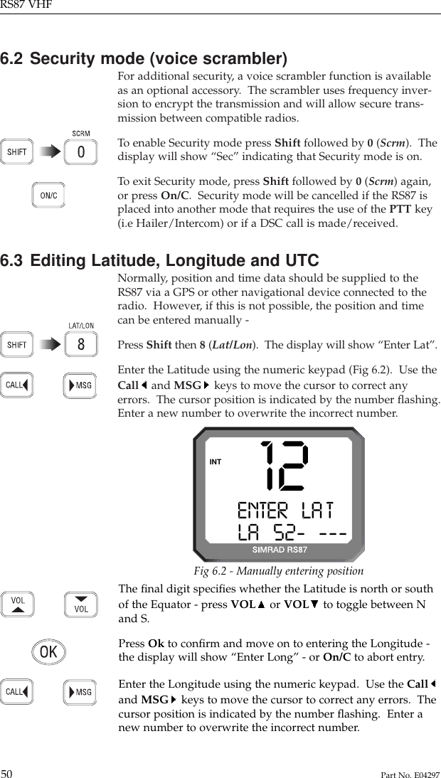 6.2 Security mode (voice scrambler)For additional security, a voice scrambler function is availableas an optional accessory.  The scrambler uses frequency inver-sion to encrypt the transmission and will allow secure trans-mission between compatible radios.To  enable Security mode press Shift followed by 0 (Scrm).  Thedisplay will show “Sec” indicating that Security mode is on.To  exit Security mode, press Shift followed by 0 (Scrm) again,or press On/C.  Security mode will be cancelled if the RS87 isplaced into another mode that requires the use of the PTT key(i.e Hailer/Intercom) or if a DSC call is made/received.6.3 Editing Latitude, Longitude and UTCNormally, position and time data should be supplied to theRS87 via a GPS or other navigational device connected to theradio.  However, if this is not possible, the position and timecan be entered manually -Press Shift then 8(Lat/Lon).  The display will show “Enter Lat”.Enter the Latitude using the numeric keypad (Fig 6.2).  Use theCall and MSG keys to move the cursor to correct anyerrors.  The cursor position is indicated by the number ﬂashing.Enter a new number to overwrite the incorrect number.RS87 VHF50 Part No. E0429712ENTER   LA T ALA   52-B---INTFig 6.2 - Manually entering positionThe ﬁnal digit speciﬁes whether the Latitude is north or southof the Equator - press VOL or VOL to toggle between Nand S.Press Ok to conﬁrm and move on to entering the Longitude -the display will show “Enter Long” - or On/C to abort entry.Enter the Longitude using the numeric keypad.  Use the Calland MSG keys to move the cursor to correct any errors.  Thecursor position is indicated by the number ﬂashing.  Enter anew number to overwrite the incorrect number.