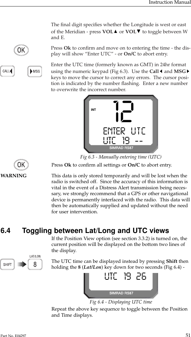 The ﬁnal digit speciﬁes whether the Longitude is west or eastof the Meridian - press VOL or VOL to toggle between Wand E.Press Ok to conﬁrm and move on to entering the time - the dis-play will show “Enter UTC” - or On/C to abort entry.Enter the UTC time (formerly known as GMT) in 24hr formatusing the numeric keypad (Fig 6.3).  Use the Call and MSGkeys to move the cursor to correct any errors.  The cursor posi-tion is indicated by the number ﬂashing.  Enter a new numberto overwrite the incorrect number.Instruction Manual51Part No. E04297Press Ok to conﬁrm all settings or On/C to abort entry.WARNING This data is only stored temporarily and will be lost when the radio is switched off.  Since the accuracy of this information isvital in the event of a Distress Alert transmission being neces-sary, we strongly recommend that a GPS or other navigationaldevice is permanently interfaced with the radio.  This data willthen be automatically supplied and updated without the needfor user intervention.6.4  Toggling between Lat/Long and UTC viewsIf the Position View option (see section 3.3.2) is turned on, thecurrent position will be displayed on the bottom two lines ofthe display.The UTC time can be displayed instead by pressing Shift thenholding the 8(Lat/Lon) key down for two seconds (Fig 6.4) -12ENTER   U T CAUTC   19B----INTFig 6.3 - Manually entering time (UTC)UTC   19B26-Fig 6.4 - Displaying UTC timeRepeat the above key sequence to toggle between the Positionand Time displays.