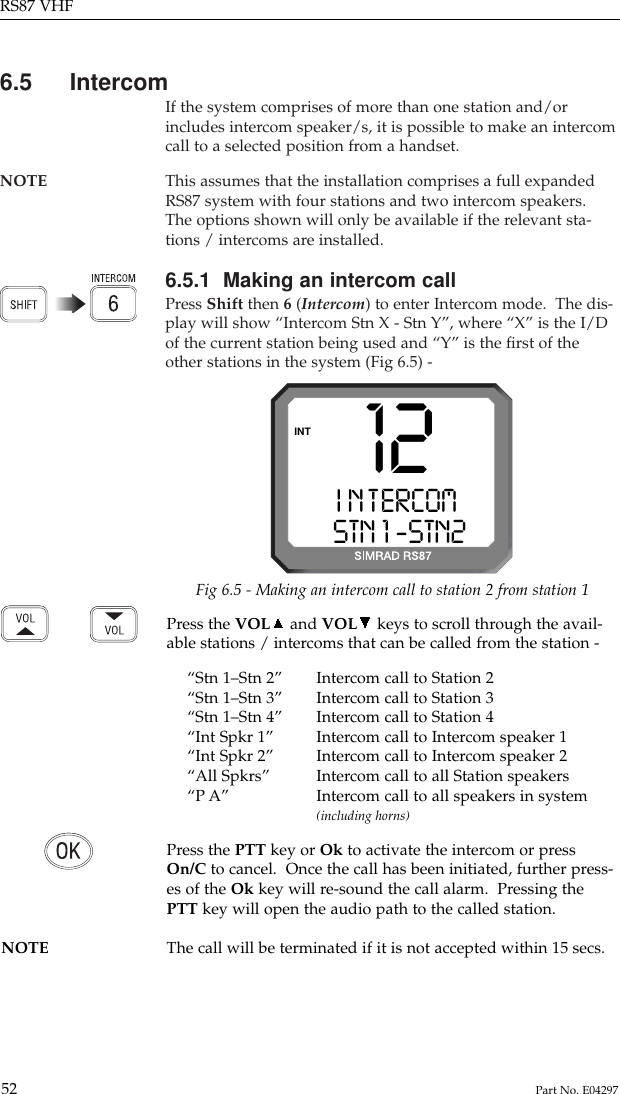 6.5 IntercomIf the system comprises of more than one station and/orincludes intercom speaker/s, it is possible to make an intercomcall to a selected position from a handset.NOTE This assumes that the installation comprises a full expanded RS87 system with four stations and two intercom speakers.The options shown will only be available if the relevant sta-tions / intercoms are installed.6.5.1  Making an intercom callPress Shift then 6 (Intercom) to enter Intercom mode.  The dis-play will show “Intercom Stn X - Stn Y”, where “X” is the I/Dof the current station being used and “Y” is the ﬁrst of theother stations in the system (Fig 6.5) -RS87 VHF52 Part No. E04297Press the VOL and VOL keys to scroll through the avail-able stations / intercoms that can be called from the station -“Stn 1–Stn 2” Intercom call to Station 2“Stn 1–Stn 3” Intercom call to Station 3“Stn 1–Stn 4” Intercom call to Station 4“Int Spkr 1” Intercom call to Intercom speaker 1“Int Spkr 2” Intercom call to Intercom speaker 2“All Spkrs” Intercom call to all Station speakers“P A” Intercom call to all speakers in system(including horns)Press the PTT key or Ok to activate the intercom or pressOn/C to cancel.  Once the call has been initiated, further press-es of the Ok key will re-sound the call alarm.  Pressing thePTT key will open the audio path to the called station.NOTE The call will be terminated if it is not accepted within 15 secs.12I N T ERCOMAASTN 1 -STN2 BINTFig 6.5 - Making an intercom call to station 2 from station 1