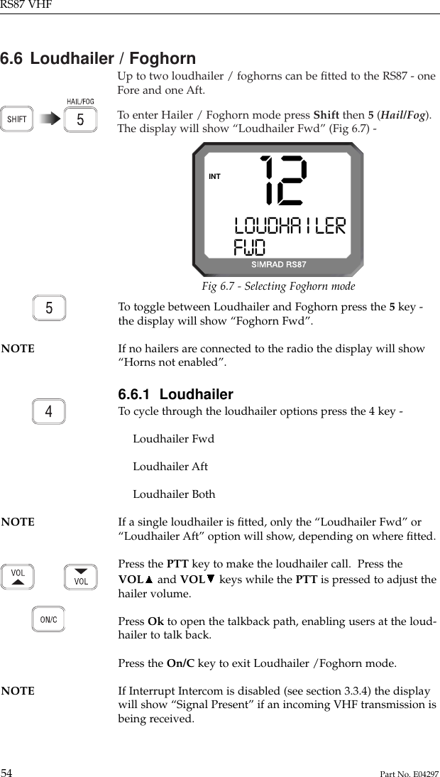 6.6 Loudhailer / FoghornUp to two loudhailer / foghorns can be ﬁtted to the RS87 - oneFore and one Aft.To  enter Hailer / Foghorn mode press Shift then 5(Hail/Fog).The display will show “Loudhailer Fwd” (Fig 6.7) -RS87 VHF54 Part No. E0429712LOUDHA I LERFWDM   STN 22INTFig 6.7 - Selecting Foghorn modeTo  toggle between Loudhailer and Foghorn press the 5key -the display will show “Foghorn Fwd”.NOTE If no hailers are connected to the radio the display will show “Horns not enabled”.6.6.1  LoudhailerTo  cycle through the loudhailer options press the 4 key -Loudhailer FwdLoudhailer AftLoudhailer BothNOTE If a single loudhailer is ﬁtted, only the “Loudhailer Fwd” or “Loudhailer Aft” option will show, depending on where ﬁtted.Press the PTT key to make the loudhailer call.  Press theVOL and VOL keys while the PTT is pressed to adjust thehailer volume.Press Ok to open the talkback path, enabling users at the loud-hailer to talk back.Press the On/C key to exit Loudhailer /Foghorn mode.NOTE If Interrupt Intercom is disabled (see section 3.3.4) the display will show “Signal Present” if an incoming VHF transmission isbeing received.