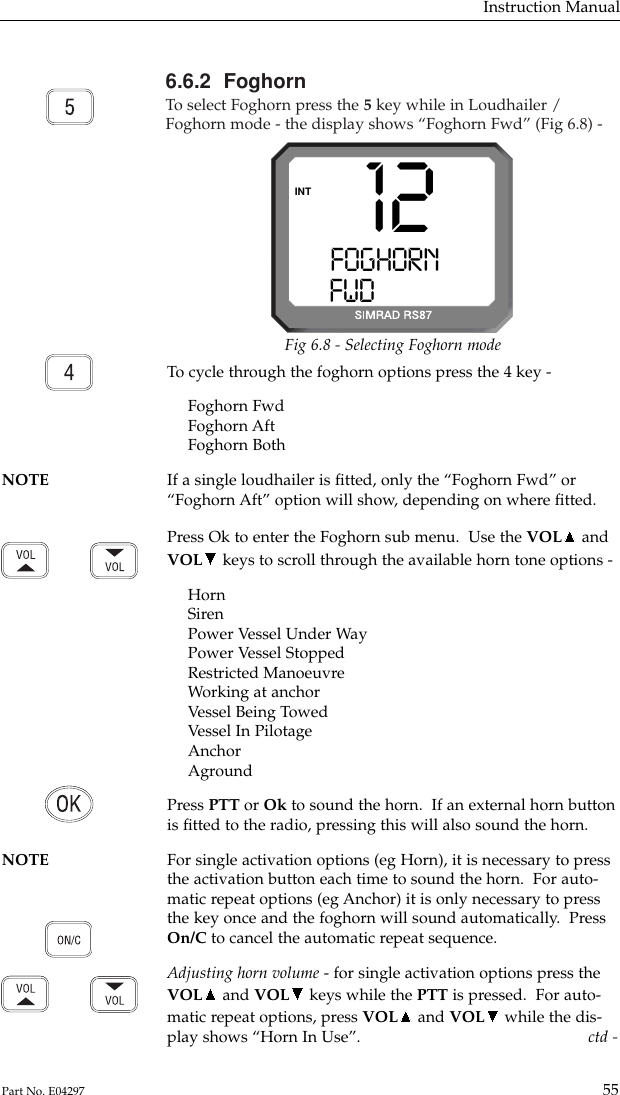 6.6.2  FoghornTo  select Foghorn press the 5key while in Loudhailer /Foghorn mode - the display shows “Foghorn Fwd” (Fig 6.8) -Instruction Manual55Part No. E04297To  cycle through the foghorn options press the 4 key -Foghorn FwdFoghorn AftFoghorn BothNOTE If a single loudhailer is ﬁtted, only the “Foghorn Fwd” or “Foghorn Aft” option will show, depending on where ﬁtted.Press Ok to enter the Foghorn sub menu.  Use the VOL andVOL keys to scroll through the available horn tone options -HornSirenPower Vessel Under WayPower Vessel StoppedRestricted ManoeuvreWorking at anchorVessel Being TowedVessel In PilotageAnchorAgroundPress PTT or Ok to sound the horn.  If an external horn buttonis ﬁtted to the radio, pressing this will also sound the horn.  NOTE For single activation options (eg Horn), it is necessary to press the activation button each time to sound the horn.  For auto-matic repeat options (eg Anchor) it is only necessary to pressthe key once and the foghorn will sound automatically.  PressOn/C to cancel the automatic repeat sequence.Adjusting horn volume - for single activation options press theVOL and VOL keys while the PTT is pressed.  For auto-matic repeat options, press VOL and VOL while the dis-play shows “Horn In Use”. ctd -12FOGHORN   AAFWDM   STN 22INTFig 6.8 - Selecting Foghorn mode