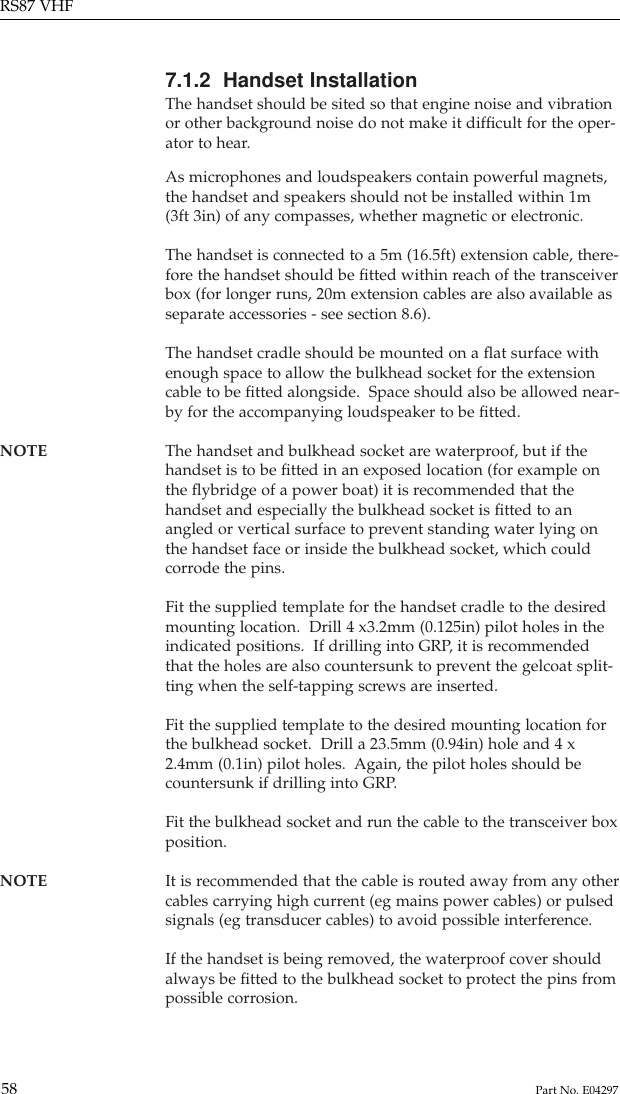 7.1.2  Handset InstallationThe handset should be sited so that engine noise and vibrationor other background noise do not make it difﬁcult for the oper-ator to hear.As microphones and loudspeakers contain powerful magnets,the handset and speakers should not be installed within 1m(3ft 3in) of any compasses, whether magnetic or electronic.The handset is connected to a 5m (16.5ft) extension cable, there-fore the handset should be ﬁtted within reach of the transceiverbox (for longer runs, 20m extension cables are also available asseparate accessories - see section 8.6).The handset cradle should be mounted on a ﬂat surface withenough space to allow the bulkhead socket for the extensioncable to be ﬁtted alongside.  Space should also be allowed near-by for the accompanying loudspeaker to be ﬁtted.NOTE The handset and bulkhead socket are waterproof, but if the handset is to be ﬁtted in an exposed location (for example onthe ﬂybridge of a power boat) it is recommended that thehandset and especially the bulkhead socket is ﬁtted to anangled or vertical surface to prevent standing water lying onthe handset face or inside the bulkhead socket, which couldcorrode the pins.Fit the supplied template for the handset cradle to the desiredmounting location.  Drill 4 x3.2mm (0.125in) pilot holes in theindicated positions.  If drilling into GRP, it is recommendedthat the holes are also countersunk to prevent the gelcoat split-ting when the self-tapping screws are inserted.Fit the supplied template to the desired mounting location forthe bulkhead socket.  Drill a 23.5mm (0.94in) hole and 4 x2.4mm (0.1in) pilot holes.  Again, the pilot holes should becountersunk if drilling into GRP.Fit the bulkhead socket and run the cable to the transceiver boxposition.NOTE It is recommended that the cable is routed away from any other cables carrying high current (eg mains power cables) or pulsedsignals (eg transducer cables) to avoid possible interference.If the handset is being removed, the waterproof cover shouldalways be ﬁtted to the bulkhead socket to protect the pins frompossible corrosion.RS87 VHF58 Part No. E04297