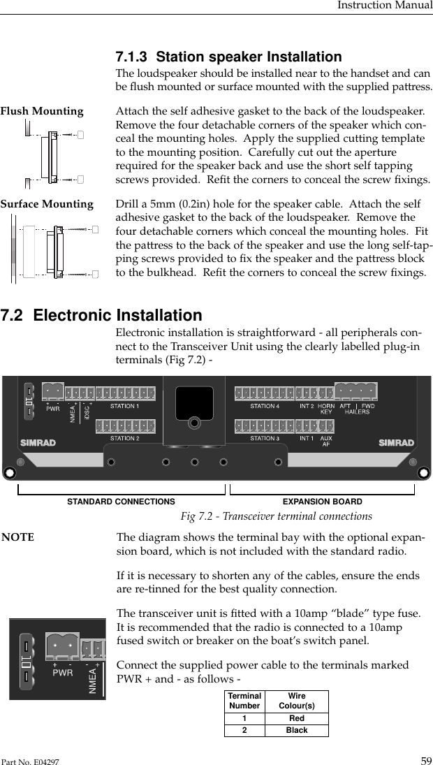 7.1.3  Station speaker InstallationThe loudspeaker should be installed near to the handset and canbe ﬂush mounted or surface mounted with the supplied pattress.Flush Mounting Attach the self adhesive gasket to the back of the loudspeaker.   Remove the four detachable corners of the speaker which con-ceal the mounting holes.  Apply the supplied cutting templateto the mounting position.  Carefully cut out the aperturerequired for the speaker back and use the short self tappingscrews provided.  Reﬁt the corners to conceal the screw ﬁxings.Surface Mounting Drill a 5mm (0.2in) hole for the speaker cable.  Attach the self adhesive gasket to the back of the loudspeaker.  Remove thefour detachable corners which conceal the mounting holes.  Fitthe pattress to the back of the speaker and use the long self-tap-ping screws provided to ﬁx the speaker and the pattress blockto the bulkhead.  Reﬁt the corners to conceal the screw ﬁxings.7.2  Electronic InstallationElectronic installation is straightforward - all peripherals con-nect to the Transceiver Unit using the clearly labelled plug-interminals (Fig 7.2) -Instruction Manual59Part No. E04297Fig 7.2 - Transceiver terminal connectionsNOTE The diagram shows the terminal bay with the optional expan-sion board, which is not included with the standard radio.If it is necessary to shorten any of the cables, ensure the endsare re-tinned for the best quality connection.The transceiver unit is ﬁtted with a 10amp “blade” type fuse.It is recommended that the radio is connected to a 10ampfused switch or breaker on the boat’s switch panel.Connect the supplied power cable to the terminals markedPWR + and - as follows -STANDARD CONNECTIONS EXPANSION BOARDTerminalNumber12WireColour(s)RedBlack