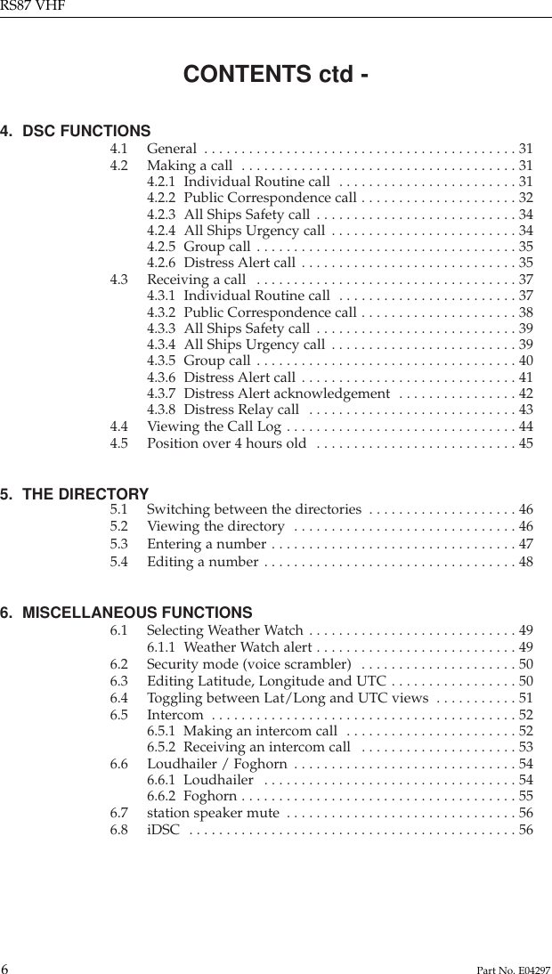 CONTENTS ctd -4.  DSC FUNCTIONS4.1 General  . . . . . . . . . . . . . . . . . . . . . . . . . . . . . . . . . . . . . . . . . . 314.2 Making a call  . . . . . . . . . . . . . . . . . . . . . . . . . . . . . . . . . . . . . 314.2.1 Individual Routine call  . . . . . . . . . . . . . . . . . . . . . . . . 314.2.2 Public Correspondence call . . . . . . . . . . . . . . . . . . . . . 324.2.3 All Ships Safety call . . . . . . . . . . . . . . . . . . . . . . . . . . . 344.2.4 All Ships Urgency call . . . . . . . . . . . . . . . . . . . . . . . . . 344.2.5 Group call . . . . . . . . . . . . . . . . . . . . . . . . . . . . . . . . . . . 354.2.6 Distress Alert call . . . . . . . . . . . . . . . . . . . . . . . . . . . . . 354.3 Receiving a call  . . . . . . . . . . . . . . . . . . . . . . . . . . . . . . . . . . . 374.3.1 Individual Routine call  . . . . . . . . . . . . . . . . . . . . . . . . 374.3.2 Public Correspondence call . . . . . . . . . . . . . . . . . . . . . 384.3.3 All Ships Safety call . . . . . . . . . . . . . . . . . . . . . . . . . . . 394.3.4 All Ships Urgency call . . . . . . . . . . . . . . . . . . . . . . . . . 394.3.5 Group call . . . . . . . . . . . . . . . . . . . . . . . . . . . . . . . . . . . 404.3.6 Distress Alert call . . . . . . . . . . . . . . . . . . . . . . . . . . . . . 414.3.7 Distress Alert acknowledgement  . . . . . . . . . . . . . . . . 424.3.8 Distress Relay call  . . . . . . . . . . . . . . . . . . . . . . . . . . . . 434.4 Viewing the Call Log . . . . . . . . . . . . . . . . . . . . . . . . . . . . . . . 444.5 Position over 4 hours old  . . . . . . . . . . . . . . . . . . . . . . . . . . . 455.  THE DIRECTORY5.1 Switching between the directories  . . . . . . . . . . . . . . . . . . . . 465.2 Viewing the directory  . . . . . . . . . . . . . . . . . . . . . . . . . . . . . . 465.3 Entering a number . . . . . . . . . . . . . . . . . . . . . . . . . . . . . . . . . 475.4 Editing a number . . . . . . . . . . . . . . . . . . . . . . . . . . . . . . . . . . 486.  MISCELLANEOUS FUNCTIONS6.1 Selecting Weather Watch . . . . . . . . . . . . . . . . . . . . . . . . . . . . 496.1.1 Weather Watch alert . . . . . . . . . . . . . . . . . . . . . . . . . . . 496.2 Security mode (voice scrambler)  . . . . . . . . . . . . . . . . . . . . . 506.3 Editing Latitude, Longitude and UTC . . . . . . . . . . . . . . . . . 506.4 Toggling between Lat/Long and UTC views  . . . . . . . . . . . 516.5 Intercom  . . . . . . . . . . . . . . . . . . . . . . . . . . . . . . . . . . . . . . . . . 526.5.1  Making an intercom call  . . . . . . . . . . . . . . . . . . . . . . . 526.5.2  Receiving an intercom call  . . . . . . . . . . . . . . . . . . . . . 536.6 Loudhailer / Foghorn . . . . . . . . . . . . . . . . . . . . . . . . . . . . . . 546.6.1  Loudhailer  . . . . . . . . . . . . . . . . . . . . . . . . . . . . . . . . . . 546.6.2  Foghorn . . . . . . . . . . . . . . . . . . . . . . . . . . . . . . . . . . . . . 556.7 station speaker mute  . . . . . . . . . . . . . . . . . . . . . . . . . . . . . . . 566.8 iDSC  . . . . . . . . . . . . . . . . . . . . . . . . . . . . . . . . . . . . . . . . . . . . 56RS87 VHF6Part No. E04297
