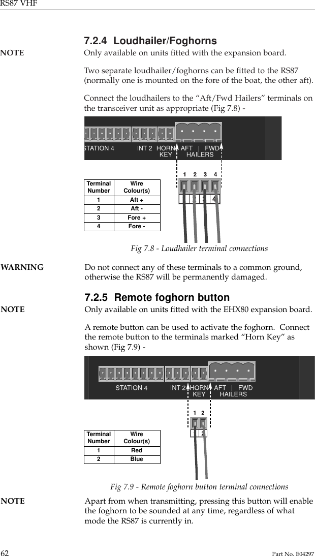 7.2.4  Loudhailer/FoghornsNOTE Only available on units ﬁtted with the expansion board.Two separate loudhailer/foghorns can be ﬁtted to the RS87(normally one is mounted on the fore of the boat, the other aft).Connect the loudhailers to the “Aft/Fwd Hailers” terminals onthe transceiver unit as appropriate (Fig 7.8) -RS87 VHF62 Part No. E04297TerminalNumber1234WireColour(s)Aft +Aft -Fore +Fore -Fig 7.8 - Loudhailer terminal connectionsWARNING Do not connect any of these terminals to a common ground,otherwise the RS87 will be permanently damaged.7.2.5  Remote foghorn buttonNOTE Only available on units ﬁtted with the EHX80 expansion board.Aremote button can be used to activate the foghorn.  Connectthe remote button to the terminals marked “Horn Key” asshown (Fig 7.9) -TerminalNumber12WireColour(s)RedBlueFig 7.9 - Remote foghorn button terminal connectionsNOTE Apart from when transmitting, pressing this button will enable the foghorn to be sounded at any time, regardless of whatmode the RS87 is currently in.