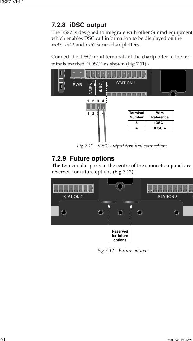 7.2.8  iDSC outputThe RS87 is designed to integrate with other Simrad equipmentwhich enables DSC call information to be displayed on thexx33, xx42 and xx52 series chartplotters.Connect the iDSC input terminals of the chartplotter to the ter-minals marked “iDSC” as shown (Fig 7.11) -RS87 VHF64 Part No. E04297TerminalNumber34WireReferenceiDSC -iDSC +Fig 7.11 - iDSC output terminal connections7.2.9  Future optionsThe two circular ports in the centre of the connection panel arereserved for future options (Fig 7.12) -Fig 7.12 - Future optionsReservedfor futureoptions