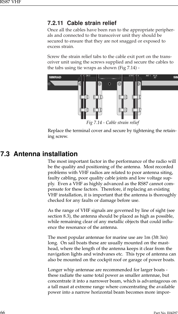 7.2.11  Cable strain reliefOnce all the cables have been run to the appropriate peripher-als and connected to the transceiver unit they should besecured to ensure that they are not snagged or exposed toexcess strain.Screw the strain relief tabs to the cable exit port on the trans-ceiver unit using the screws supplied and secure the cables tothe tabs using tie wraps as shown (Fig 7.14) -RS87 VHF66 Part No. E04297Replace the terminal cover and secure by tightening the retain-ing screw.7.3  Antenna installationThe most important factor in the performance of the radio willbe the quality and positioning of the antenna.  Most recordedproblems with VHF radios are related to poor antenna siting,faulty cabling, poor quality cable joints and low voltage sup-ply.  Even a VHF as highly advanced as the RS87 cannot com-pensate for these factors.  Therefore, if replacing an existingVHF installation, it is important that the antenna is thoroughlychecked for any faults or damage before use.As the range of VHF signals are governed by line of sight (seesection 8.3), the antenna should be placed as high as possible,while remaining clear of any metallic objects that could inﬂu-ence the resonance of the antenna.The most popular antennae for marine use are 1m (3ft 3in)long.  On sail boats these are usually mounted on the mast-head, where the length of the antenna keeps it clear from thenavigation lights and windvanes etc.  This type of antenna canalso be mounted on the cockpit roof or garage of power boats.Longer whip antennae are recommended for larger boats -these radiate the same total power as smaller antennae, butconcentrate it into a narrower beam, which is advantageous ona tall mast at extreme range where concentrating the availablepower into a narrow horizontal beam becomes more impor-Fig 7.14 - Cable strain relief
