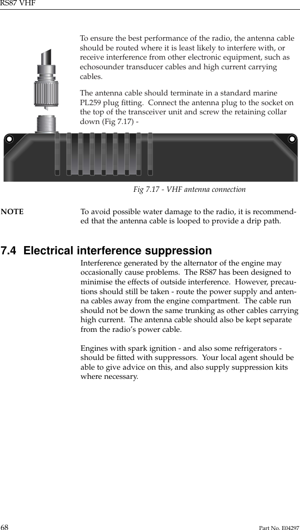 To  ensure the best performance of the radio, the antenna cableshould be routed where it is least likely to interfere with, orreceive interference from other electronic equipment, such asechosounder transducer cables and high current carryingcables.The antenna cable should terminate in a standard marinePL259 plug ﬁtting.  Connect the antenna plug to the socket onthe top of the transceiver unit and screw the retaining collardown (Fig 7.17) -RS87 VHF68 Part No. E04297NOTE To  avoid possible water damage to the radio, it is recommend-ed that the antenna cable is looped to provide a drip path.7.4  Electrical interference suppressionInterference generated by the alternator of the engine mayoccasionally cause problems.  The RS87 has been designed tominimise the effects of outside interference.  However, precau-tions should still be taken - route the power supply and anten-na cables away from the engine compartment.  The cable runshould not be down the same trunking as other cables carryinghigh current.  The antenna cable should also be kept separatefrom the radio’s power cable.Engines with spark ignition - and also some refrigerators -should be ﬁtted with suppressors.  Your local agent should beable to give advice on this, and also supply suppression kitswhere necessary.Fig 7.17 - VHF antenna connection