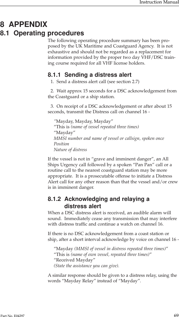 8  APPENDIX8.1  Operating proceduresThe following operating procedure summary has been pro-posed by the UK Maritime and Coastguard Agency.  It is notexhaustive and should not be regarded as a replacement forinformation provided by the proper two day VHF/DSC train-ing course required for all VHF license holders.8.1.1  Sending a distress alert1.  Send a distress alert call (see section 2.7)2.  Wait approx 15 seconds for a DSC acknowledgement fromthe Coastguard or a ship station.3.  On receipt of a DSC acknowledgement or after about 15seconds, transmit the Distress call on channel 16 -“Mayday, Mayday, Mayday”“This is (name of vessel repeated three times)“Mayday”MMSI number and name of vessel or callsign, spoken oncePositionNature of distressIf the vessel is not in “grave and imminent danger”, an AllShips Urgency call followed by a spoken “Pan Pan” call or aroutine call to the nearest coastguard station may be moreappropriate.  It is a prosecutable offense to initiate a DistressAlert call for any other reason than that the vessel and/or crewis in imminent danger.8.1.2  Acknowledging and relaying adistress alertWhen a DSC distress alert is received, an audible alarm willsound.  Immediately cease any transmission that may interferewith distress trafﬁc and continue a watch on channel 16.If there is no DSC acknowledgement from a coast station orship, after a short interval acknowledge by voice on channel 16 -“Mayday (MMSI of vessel in distress repeated three times)”“This is (name of own vessel, repeated three times)”“Received Mayday”(State the assistance you can give).Asimilar response should be given to a distress relay, using thewords “Mayday Relay” instead of “Mayday”.Instruction Manual69Part No. E04297