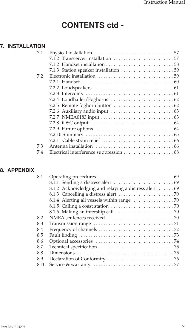 CONTENTS ctd -7.  INSTALLATION7.1 Physical installation . . . . . . . . . . . . . . . . . . . . . . . . . . . . . . . . 577.1.2 Transceiver installation  . . . . . . . . . . . . . . . . . . . . . . . . 577.1.2 Handset installation . . . . . . . . . . . . . . . . . . . . . . . . . . . 587.1.3  Station speaker installation . . . . . . . . . . . . . . . . . . . . . 597.2 Electronic installation  . . . . . . . . . . . . . . . . . . . . . . . . . . . . . . 597.2.1 Handset . . . . . . . . . . . . . . . . . . . . . . . . . . . . . . . . . . . . . 607.2.2 Loudspeakers . . . . . . . . . . . . . . . . . . . . . . . . . . . . . . . . 617.2.3 Intercoms  . . . . . . . . . . . . . . . . . . . . . . . . . . . . . . . . . . . 617.2.4 Loudhailer/Foghorns  . . . . . . . . . . . . . . . . . . . . . . . . . 627.2.5 Remote foghorn button . . . . . . . . . . . . . . . . . . . . . . . . 627.2.6 Auxiliary audio input  . . . . . . . . . . . . . . . . . . . . . . . . . 637.2.7 NMEA0183 input . . . . . . . . . . . . . . . . . . . . . . . . . . . . . 637.2.8 iDSC output  . . . . . . . . . . . . . . . . . . . . . . . . . . . . . . . . . 647.2.9 Future options  . . . . . . . . . . . . . . . . . . . . . . . . . . . . . . . 647.2.10 Summary  . . . . . . . . . . . . . . . . . . . . . . . . . . . . . . . . . . . 657.2.11 Cable strain relief  . . . . . . . . . . . . . . . . . . . . . . . . . . . . 667.3 Antenna installation  . . . . . . . . . . . . . . . . . . . . . . . . . . . . . . . 667.4 Electrical interference suppression . . . . . . . . . . . . . . . . . . . . 688.  APPENDIX 8.1 Operating procedures  . . . . . . . . . . . . . . . . . . . . . . . . . . . . . . 698.1.1 Sending a distress alert  . . . . . . . . . . . . . . . . . . . . . . . . 698.1.2 Acknowledging and relaying a distress alert  . . . . . . 698.1.3 Cancelling a distress alert  . . . . . . . . . . . . . . . . . . . . . . 708.1.4 Alerting all vessels within range  . . . . . . . . . . . . . . . . 708.1.5 Calling a coast station  . . . . . . . . . . . . . . . . . . . . . . . . . 708.1.6 Making an intership call  . . . . . . . . . . . . . . . . . . . . . . . 708.2 NMEA sentences received  . . . . . . . . . . . . . . . . . . . . . . . . . . 708.3 Transmission range  . . . . . . . . . . . . . . . . . . . . . . . . . . . . . . . . 718.4 Frequency of channels . . . . . . . . . . . . . . . . . . . . . . . . . . . . . . 728.5 Fault ﬁnding . . . . . . . . . . . . . . . . . . . . . . . . . . . . . . . . . . . . . . 738.6 Optional accessories  . . . . . . . . . . . . . . . . . . . . . . . . . . . . . . . 748.7 Technical speciﬁcation . . . . . . . . . . . . . . . . . . . . . . . . . . . . . . 758.8 Dimensions . . . . . . . . . . . . . . . . . . . . . . . . . . . . . . . . . . . . . . . 758.9 Declaration of Conformity  . . . . . . . . . . . . . . . . . . . . . . . . . . 768.10 Service &amp; warranty  . . . . . . . . . . . . . . . . . . . . . . . . . . . . . . . . 77Instruction Manual7Part No. E04297