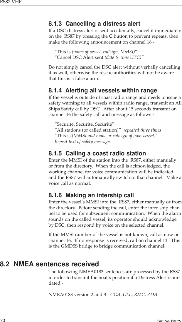 8.1.3  Cancelling a distress alertIf a DSC distress alert is sent accidentally, cancel it immediatelyon the  RS87 by pressing the Cbutton to prevent repeats, thenmake the following announcement on channel 16 -“This is (name of vessel, callsign, MMSI)”“Cancel DSC Alert sent (date &amp; time UTC)”Do not simply cancel the DSC alert without verbally cancellingit as well, otherwise the rescue authorities will not be awarethat this is a false alarm.8.1.4  Alerting all vessels within rangeIf the vessel is outside of coast radio range and needs to issue asafety warning to all vessels within radio range, transmit an AllShips Safety call by DSC.  After about 15 seconds transmit onchannel 16 the safety call and message as follows -“Securité, Securité, Securité”“All stations (or called station)”  repeated three times“This is (MMSI and name or callsign of own vessel)”Repeat text of safety message.8.1.5  Calling a coast radio stationEnter the MMSI of the station into the  RS87, either manuallyor from the directory.  When the call is acknowledged, theworking channel for voice communication will be indicatedand the RS87 will automatically switch to that channel.  Make avoice call as normal.8.1.6  Making an intership callEnter the vessel’s MMSI into the  RS87, either manually or fromthe directory.  Before sending the call, enter the inter-ship chan-nel to be used for subsequent communication.  When the alarmsounds on the called vessel, its operator should acknowledgeby DSC, then respond by voice on the selected channel.If the MMSI number of the vessel is not known, call as now onchannel 16.  If no response is received, call on channel 13.  Thisis the GMDSS bridge to bridge communication channel.8.2  NMEA sentences receivedThe following NMEA0183 sentences are processed by the RS87in order to transmit the boat’s position if a Distress Alert is ini-tiated -NMEA0183 version 2 and 3 - GGA, GLL, RMC, ZDARS87 VHF70 Part No. E04297