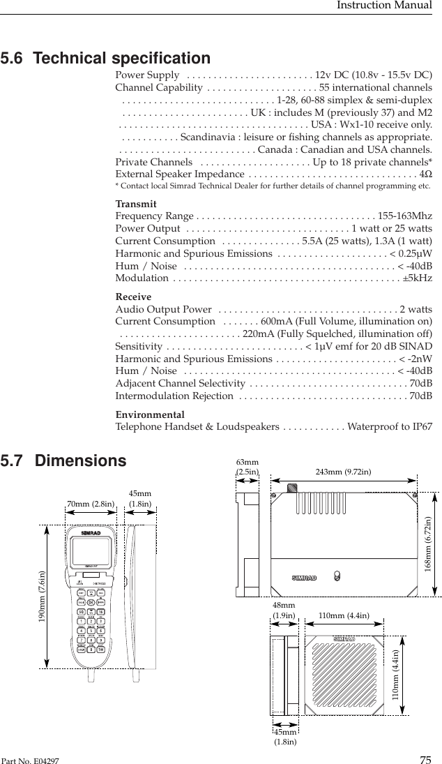 5.6  Technical speciﬁcationPower Supply  . . . . . . . . . . . . . . . . . . . . . . . . 12v DC (10.8v - 15.5v DC)Channel Capability . . . . . . . . . . . . . . . . . . . . . 55 international channels . . . . . . . . . . . . . . . . . . . . . . . . . . . . . 1-28, 60-88 simplex &amp; semi-duplex . . . . . . . . . . . . . . . . . . . . . . . . UK : includes M (previously 37) and M2 . . . . . . . . . . . . . . . . . . . . . . . . . . . . . . . . . . . . USA : Wx1-10 receive only. . . . . . . . . . . . Scandinavia : leisure or ﬁshing channels as appropriate. . . . . . . . . . . . . . . . . . . . . . . . . . . Canada : Canadian and USA channels.Private Channels  . . . . . . . . . . . . . . . . . . . . . Up to 18 private channels*External Speaker Impedance . . . . . . . . . . . . . . . . . . . . . . . . . . . . . . . . 4Ω* Contact local Simrad Technical Dealer for further details of channel programming etc.TransmitFrequency Range . . . . . . . . . . . . . . . . . . . . . . . . . . . . . . . . . . 155-163MhzPower Output  . . . . . . . . . . . . . . . . . . . . . . . . . . . . . . . 1 watt or 25 wattsCurrent Consumption  . . . . . . . . . . . . . . . 5.5A (25 watts), 1.3A (1 watt)Harmonic and Spurious Emissions  . . . . . . . . . . . . . . . . . . . . . &lt; 0.25µWHum / Noise  . . . . . . . . . . . . . . . . . . . . . . . . . . . . . . . . . . . . . . . . &lt; -40dBModulation . . . . . . . . . . . . . . . . . . . . . . . . . . . . . . . . . . . . . . . . . . . ±5kHzReceiveAudio Output Power  . . . . . . . . . . . . . . . . . . . . . . . . . . . . . . . . . . 2 wattsCurrent Consumption  . . . . . . . 600mA (Full Volume, illumination on) . . . . . . . . . . . . . . . . . . . . . . . 220mA (Fully Squelched, illumination off)Sensitivity . . . . . . . . . . . . . . . . . . . . . . . . . . &lt; 1µV emf for 20 dB SINADHarmonic and Spurious Emissions . . . . . . . . . . . . . . . . . . . . . . . &lt; -2nWHum / Noise  . . . . . . . . . . . . . . . . . . . . . . . . . . . . . . . . . . . . . . . . &lt; -40dBAdjacent Channel Selectivity . . . . . . . . . . . . . . . . . . . . . . . . . . . . . . 70dBIntermodulation Rejection  . . . . . . . . . . . . . . . . . . . . . . . . . . . . . . . . 70dBEnvironmentalTelephone Handset &amp; Loudspeakers . . . . . . . . . . . . Waterproof to IP675.7 DimensionsInstruction Manual75Part No. E04297190mm (7.6in)70mm (2.8in) 45mm(1.8in)168mm (6.72in)243mm (9.72in)63mm(2.5in)110mm (4.4in)110mm (4.4in)48mm(1.9in)45mm(1.8in)