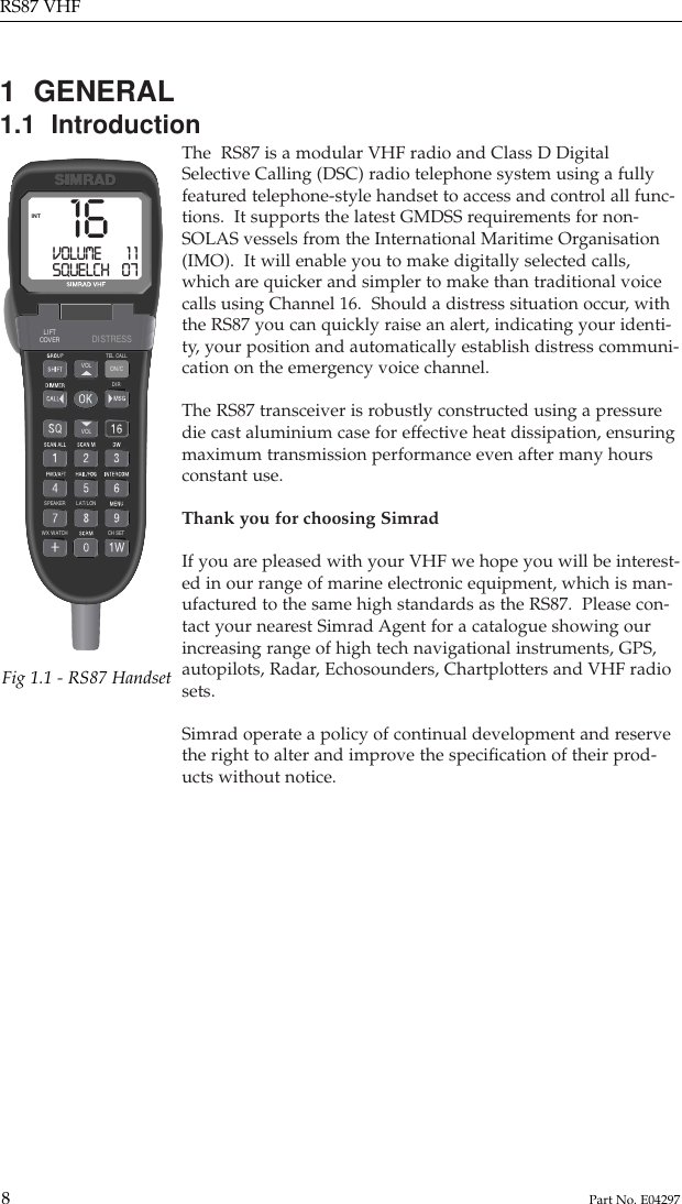 1  GENERAL1.1  IntroductionThe  RS87 is a modular VHF radio and Class D DigitalSelective Calling (DSC) radio telephone system using a fullyfeatured telephone-style handset to access and control all func-tions.  It supports the latest GMDSS requirements for non-SOLAS vessels from the International Maritime Organisation(IMO).  It will enable you to make digitally selected calls,which are quicker and simpler to make than traditional voicecalls using Channel 16.  Should a distress situation occur, withthe RS87 you can quickly raise an alert, indicating your identi-ty, your position and automatically establish distress communi-cation on the emergency voice channel.The RS87 transceiver is robustly constructed using a pressuredie cast aluminium case for effective heat dissipation, ensuringmaximum transmission performance even after many hoursconstant use.Thank you for choosing SimradIf you are pleased with your VHF we hope you will be interest-ed in our range of marine electronic equipment, which is man-ufactured to the same high standards as the RS87.  Please con-tact your nearest Simrad Agent for a catalogue showing ourincreasing range of high tech navigational instruments, GPS,autopilots, Radar, Echosounders, Chartplotters and VHF radiosets.Simrad operate a policy of continual development and reservethe right to alter and improve the speciﬁcation of their prod-ucts without notice.RS87 VHF8Part No. E04297WX WATCHSPEAKERDIRTEL CALLVOLVOL ON/CLAT/LONCH SETLIFTCOVER DISTRESS16VOLUME        1 1SQUELCH    07INTFig 1.1 - RS87 Handset