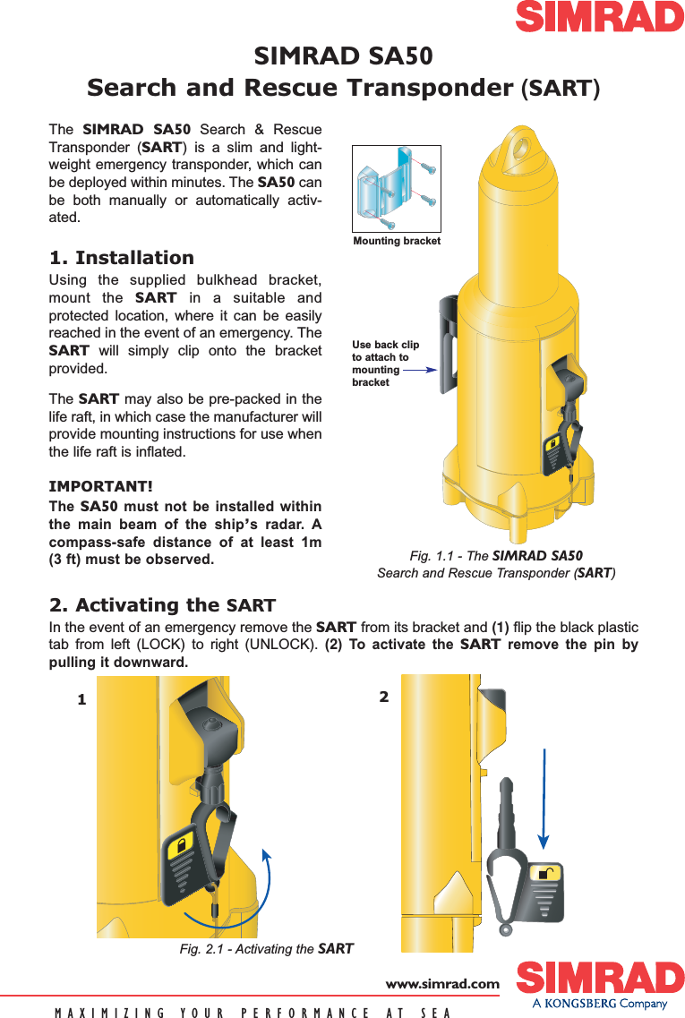 SIMRAD SA50Search and Rescue Transponder (SART)MAXIMIZING YOUR PERFORMANCE AT SEAwww.simrad.com2. Activating the SARTIn the event of an emergency remove the SART from its bracket and (1)flip the black plastictab from left (LOCK) to right (UNLOCK). (2) To activate the SART remove the pin bypulling it downward.   Fig. 1.1 - The SIMRAD SA50Search and Rescue Transponder (SART)Use back clipto attach tomountingbracket12The  SIMRAD SA50 Search &amp; RescueTransponder (SART) is a slim and light-weight emergency transponder, which canbe deployed within minutes. The SA50 canbe both manually or automatically activ-ated.1. InstallationUsing the supplied bulkhead bracket,mount the SART in a suitable andprotected location, where it can be easilyreached in the event of an emergency. TheSART will simply clip onto the bracketprovided.The SART may also be pre-packed in thelife raft, in which case the manufacturer willprovide mounting instructions for use whenthe life raft is inflated.IMPORTANT!The  SA50 must not be installed withinthe main beam of the ship’s radar. Acompass-safe distance of at least 1m(3 ft) must be observed.Mounting bracketFig. 2.1 - Activating the SART