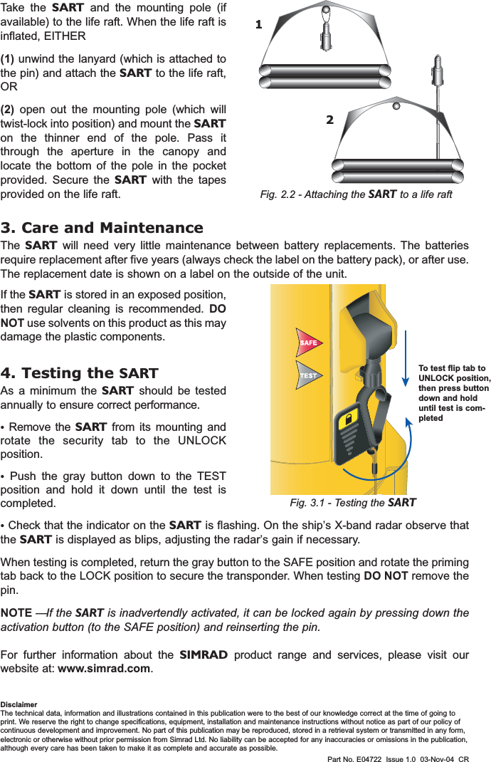 Part No. E04722  Issue 1.0  03-Nov-04  CRFig. 3.1 - Testing the SARTIf the SART is stored in an exposed position,then regular cleaning is recommended. DONOT use solvents on this product as this maydamage the plastic components.4. Testing the SARTAs a minimum the SART should be testedannually to ensure correct performance. •Remove the SART from its mounting androtate the security tab to the UNLOCKposition. •Push the gray button down to the TESTposition and hold it down until the test iscompleted.3. Care and MaintenanceThe  SART will need very little maintenance between battery replacements. The batteriesrequire replacement after five years (always check the label on the battery pack), or after use.The replacement date is shown on a label on the outside of the unit.•Check that the indicator on the SART is flashing. On the ship’s X-band radar observe thatthe SART is displayed as blips, adjusting the radar’s gain if necessary.When testing is completed, return the gray button to the SAFE position and rotate the primingtab back to the LOCK position to secure the transponder. When testing DO NOT remove thepin.NOTE —If the SART is inadvertendly activated, it can be locked again by pressing down theactivation button (to the SAFE position) and reinserting the pin.For further information about the SIMRAD product range and services, please visit ourwebsite at: www.simrad.com.Take the SART and the mounting pole (ifavailable) to the life raft. When the life raft isinflated, EITHER (1) unwind the lanyard (which is attached tothe pin) and attach the SART to the life raft,OR (2) open out the mounting pole (which willtwist-lock into position) and mount the SARTon the thinner end of the pole. Pass itthrough the aperture in the canopy andlocate the bottom of the pole in the pocketprovided. Secure the SART with the tapesprovided on the life raft. Fig. 2.2 - Attaching the SART to a life raftTo test flip tab toUNLOCK position,then press buttondown and holduntil test is com-pleted12DisclaimerThe technical data, information and illustrations contained in this publication were to the best of our knowledge correct at the time of going toprint. We reserve the right to change specifications, equipment, installation and maintenance instructions without notice as part of our policy ofcontinuous development and improvement. No part of this publication may be reproduced, stored in a retrieval system or transmitted in any form,electronic or otherwise without prior permission from Simrad Ltd. No liability can be accepted for any inaccuracies or omissions in the publication,although every care has been taken to make it as complete and accurate as possible.