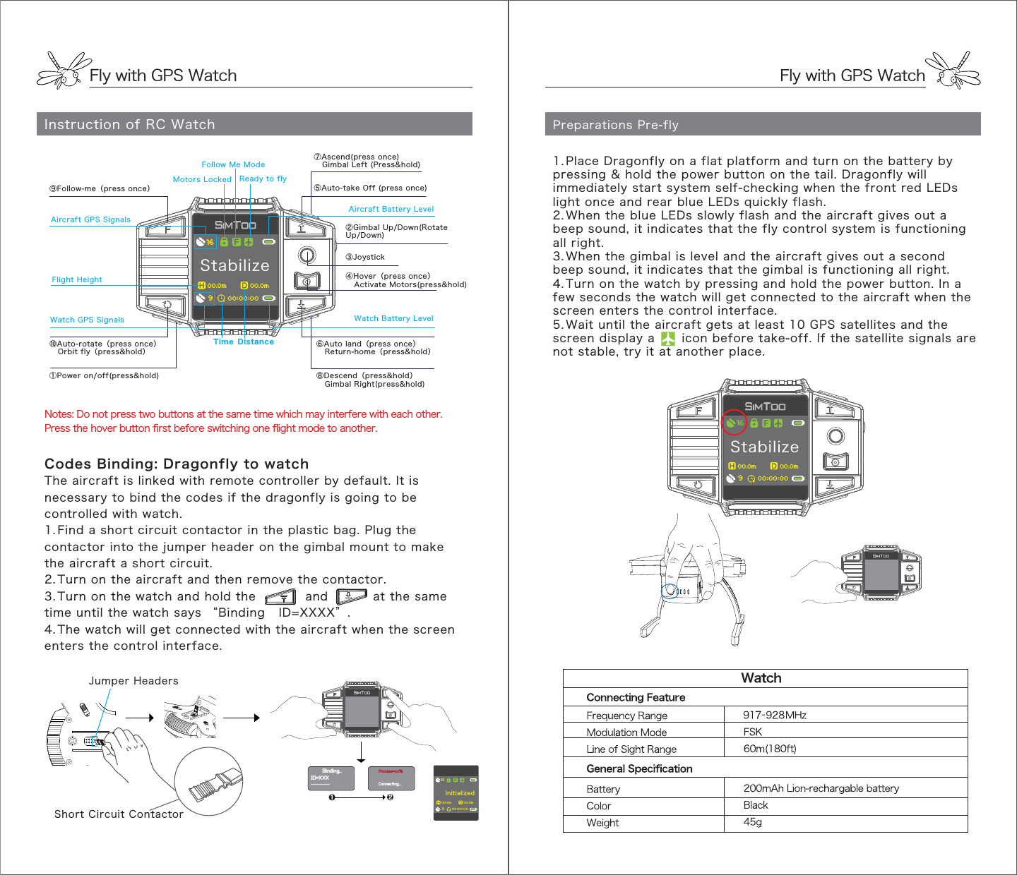 Stabilize900.0m 00.0m00:00:0016Fly with GPS WatchFly with GPS WatchInstruction of RC Watch Preparations Pre-flyNotes: Do not press two buttons at the same time which may interfere with each other.Press the hover button first before switching one flight mode to another.1 2Binding..Process=xx%Connecting...ID=XXX...............Codes Binding: Dragonfly to watchThe aircraft is linked with remote controller by default. It is necessary to bind the codes if the dragonfly is going to be controlled with watch.1. Find a short circuit contactor in the plastic bag. Plug the contactor into the jumper header on the gimbal mount to make the aircraft a short circuit. 2. Turn on the aircraft and then remove the contactor. 3. Turn on the watch and hold the           and          at the same time until the watch says “Binding   ID=XXXX”. 4. The watch will get connected with the aircraft when the screen enters the control interface.1. Place Dragonfly on a flat platform and turn on the battery by pressing &amp; hold the power button on the tail. Dragonfly will immediately start system self-checking when the front red LEDs light once and rear blue LEDs quickly flash.2. When the blue LEDs slowly flash and the aircraft gives out a beep sound, it indicates that the fly control system is functioning all right.3. When the gimbal is level and the aircraft gives out a second beep sound, it indicates that the gimbal is functioning all right. 4. Turn on the watch by pressing and hold the power button. In a few seconds the watch will get connected to the aircraft when the screen enters the control interface.5. Wait until the aircraft gets at least 10 GPS satellites and the screen display a      icon before take-off. If the satellite signals are not stable, try it at another place.Initialized900.0m 00.0m00:00:0016Flight Height①Power on/off(press&amp;hold)⑤Auto-take Off (press once)⑥Auto land（press once）   Return-home（press&amp;hold）⑧Descend（press&amp;hold）   Gimbal Right(press&amp;hold)②Gimbal Up/Down(Rotate Up/Down)⑩Auto-rotate（press once）   Orbit fly（press&amp;hold）④Hover（press once）   Activate Motors(press&amp;hold)⑨Follow-me（press once）⑦Ascend(press once)   Gimbal Left (Press&amp;hold)③JoystickAircraft GPS SignalsWatch GPS SignalsAircraft Battery LevelReady to flyWatch Battery LevelFollow Me ModeMotors LockedTime DistanceJumper HeadersShort Circuit ContactorStabilize900.0m 00.0m00:00:0016