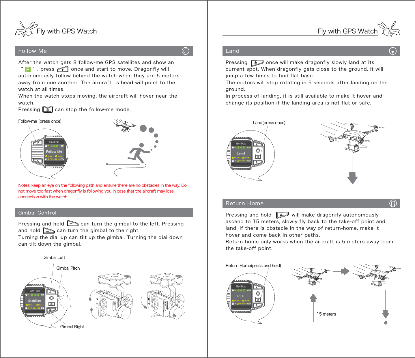 Fly with GPS WatchFly with GPS WatchFollow MeGimbal ControlPressing and hold         can turn the gimbal to the left. Pressing and hold         can turn the gimbal to the right.Turning the dial up can tilt up the gimbal. Turning the dial down can tilt down the gimbal.Notes: keep an eye on the following path and ensure there are no obstacles in the way. Do not move too fast when dragonfly is following you in case that the aircraft may lose connection with the watch.After the watch gets 8 follow-me GPS satellites and show an“     ”, press         once and start to move. Dragonfly will autonomously follow behind the watch when they are 5 meters away from one another. The aircraft’s head will point to the watch at all times.When the watch stops moving, the aircraft will hover near the watch. Pressing        can stop the follow-me mode.Follow-me (press once)Gimbal PitchLandReturn Home15 metersPressing          once will make dragonfly slowly land at its current spot. When dragonfly gets close to the ground, it will jump a few times to find flat base.The motors will stop rotating in 5 seconds after landing on the ground.In process of landing, it is still available to make it hover and change its position if the landing area is not flat or safe.Pressing and hold           will make dragonfly autonomously ascend to 15 meters, slowly fly back to the take-off point and land. If there is obstacle in the way of return-home, make it hover and come back in other paths.Return-home only works when the aircraft is 5 meters away from the take-off point.Land(press once)Return Home(press and hold)Follow Me900.0m 00.0m00:00:0016Stabilize900.0m 00.0m00:00:0016RTH900.0m 00.0m00:00:0016Land900.0m 00.0m00:00:0016Gimbal LeftGimbal Right