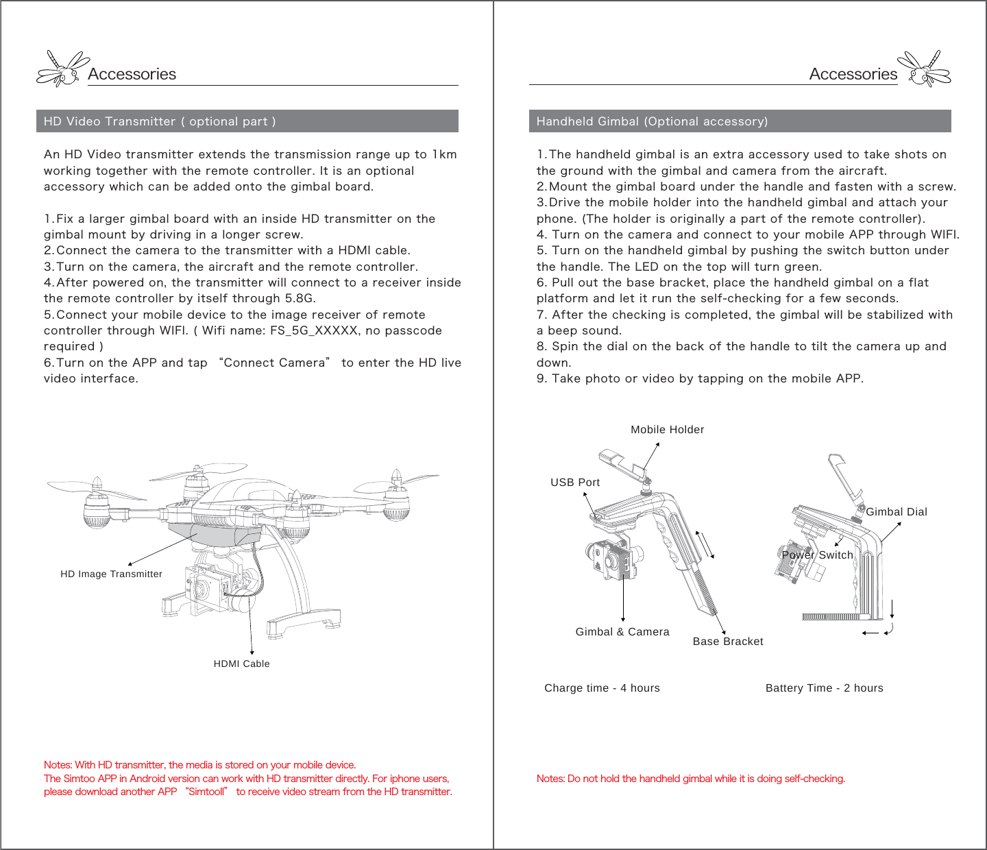 Accessories1. The handheld gimbal is an extra accessory used to take shots on the ground with the gimbal and camera from the aircraft.2. Mount the gimbal board under the handle and fasten with a screw. 3. Drive the mobile holder into the handheld gimbal and attach your phone. (The holder is originally a part of the remote controller).4. Turn on the camera and connect to your mobile APP through WIFI.5. Turn on the handheld gimbal by pushing the switch button under the handle. The LED on the top will turn green.6. Pull out the base bracket, place the handheld gimbal on a flat platform and let it run the self-checking for a few seconds.7. After the checking is completed, the gimbal will be stabilized with a beep sound.8. Spin the dial on the back of the handle to tilt the camera up and down.9. Take photo or video by tapping on the mobile APP.Mobile HolderCharge time - 4 hours                              Battery Time - 2 hoursUSB PortGimbal &amp; CameraPower SwitchBase BracketGimbal DialNotes: Do not hold the handheld gimbal while it is doing self-checking.AccessoriesHD Video Transmitter ( optional part )An HD Video transmitter extends the transmission range up to 1km working together with the remote controller. It is an optional accessory which can be added onto the gimbal board.1. Fix a larger gimbal board with an inside HD transmitter on the gimbal mount by driving in a longer screw.2. Connect the camera to the transmitter with a HDMI cable.3. Turn on the camera, the aircraft and the remote controller.4. After powered on, the transmitter will connect to a receiver inside the remote controller by itself through 5.8G. 5. Connect your mobile device to the image receiver of remote controller through WIFI. ( Wifi name: FS_5G_XXXXX, no passcode required ) 6. Turn on the APP and tap “Connect Camera” to enter the HD live video interface.Notes: With HD transmitter, the media is stored on your mobile device. The Simtoo APP in Android version can work with HD transmitter directly. For iphone users, please download another APP “SimtooII” to receive video stream from the HD transmitter. HD Image TransmitterHDMI CableHandheld Gimbal (Optional accessory) 