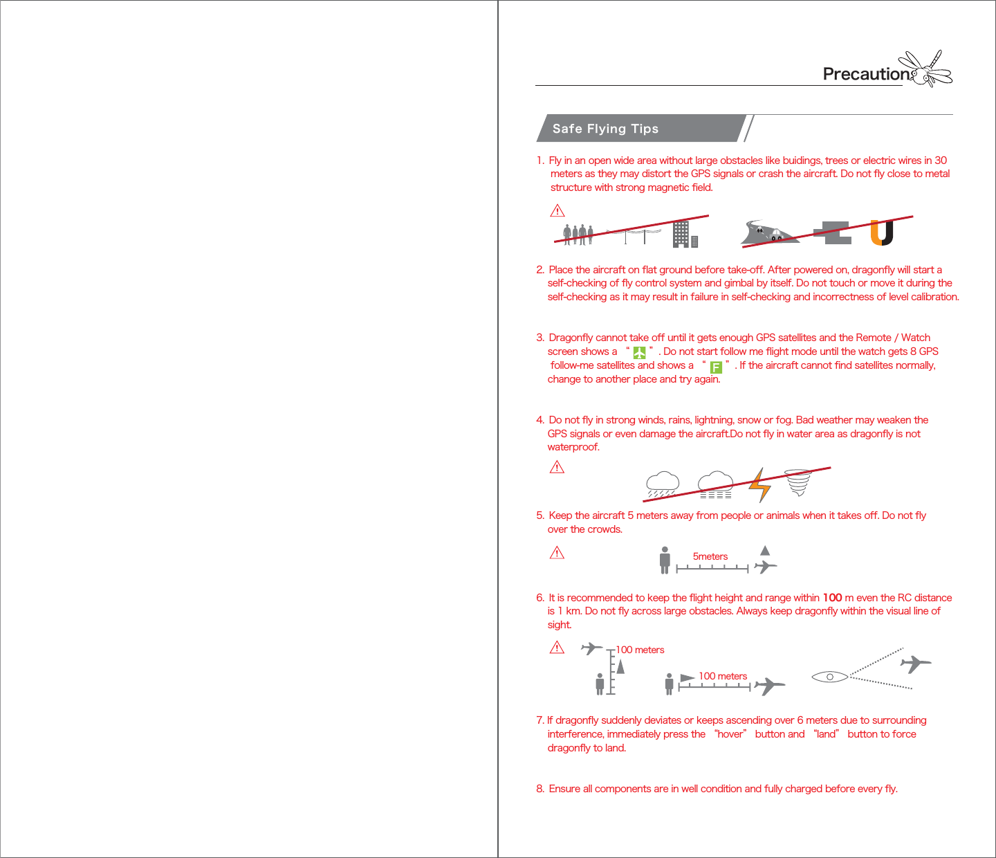PrecautionsSafe Flying Tips1.  Fly in an open wide area without large obstacles like buidings, trees or electric wires in 30      meters as they may distort the GPS signals or crash the aircraft. Do not fly close to metal      structure with strong magnetic field.2.  Place the aircraft on flat ground before take-off. After powered on, dragonfly will start a     self-checking of fly control system and gimbal by itself. Do not touch or move it during the     self-checking as it may result in failure in self-checking and incorrectness of level calibration.3.  Dragonfly cannot take off until it gets enough GPS satellites and the Remote / Watch     screen shows a “       ”. Do not start follow me flight mode until the watch gets 8 GPS       follow-me satellites and shows a “       ”. If the aircraft cannot find satellites normally,     change to another place and try again.4.  Do not fly in strong winds, rains, lightning, snow or fog. Bad weather may weaken the     GPS signals or even damage the aircraft.Do not fly in water area as dragonfly is not     waterproof.5.  Keep the aircraft 5 meters away from people or animals when it takes off. Do not fly     over the crowds.6.  It is recommended to keep the flight height and range within 100 m even the RC distance     is 1 km. Do not fly across large obstacles. Always keep dragonfly within the visual line of     sight.7. If dragonfly suddenly deviates or keeps ascending over 6 meters due to surrounding     interference, immediately press the “hover” button and “land” button to force     dragonfly to land.8.  Ensure all components are in well condition and fully charged before every fly.5meters 100 meters 100 meters 