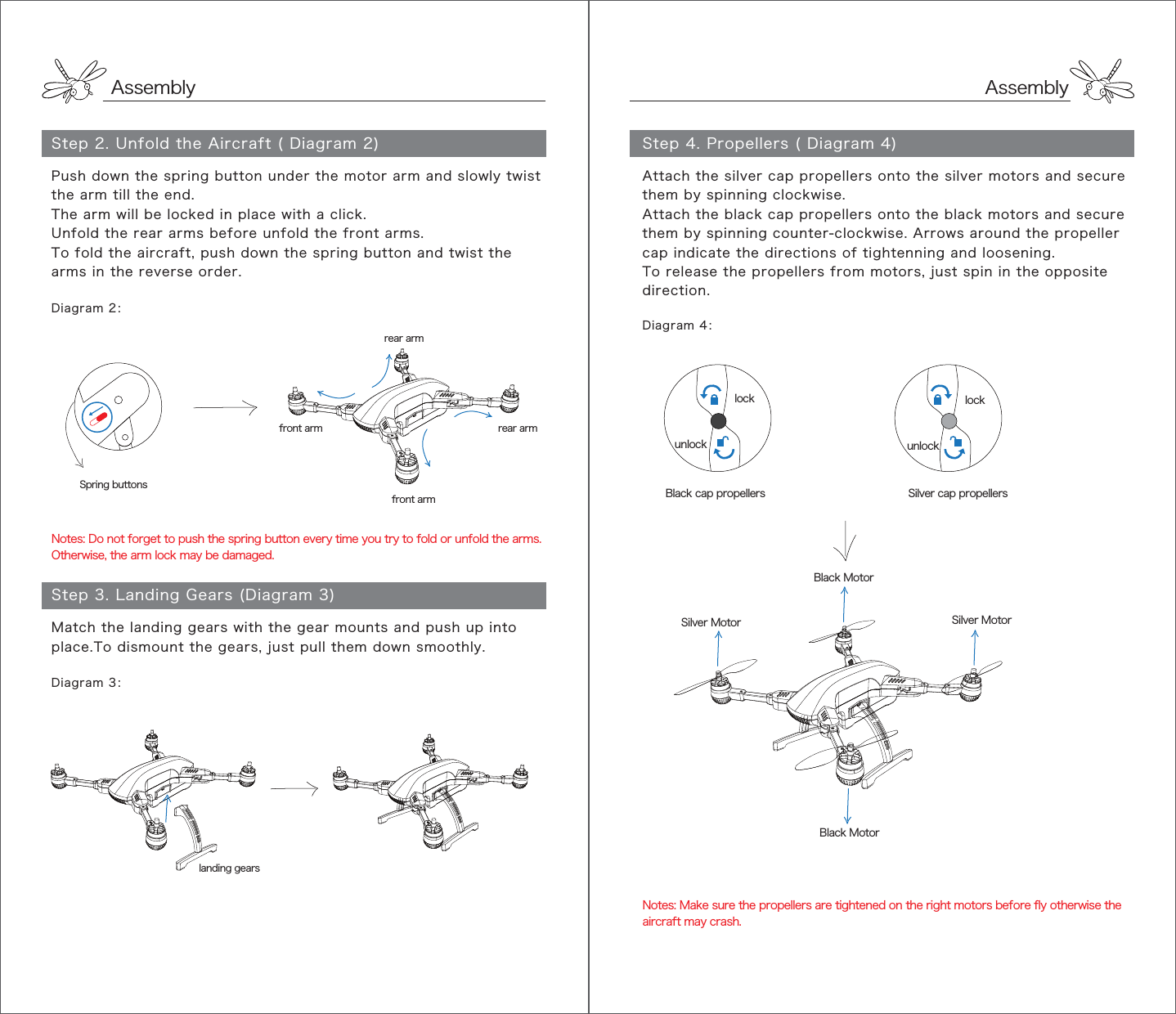 AssemblyStep 4. Propellers ( Diagram 4)AssemblyStep 2. Unfold the Aircraft ( Diagram 2)Diagram 2：Diagram 3：landing gearsfront armfront arm rear armSpring buttonsNotes: Do not forget to push the spring button every time you try to fold or unfold the arms. Otherwise, the arm lock may be damaged.Step 3. Landing Gears (Diagram 3)rear armPush down the spring button under the motor arm and slowly twist the arm till the end.The arm will be locked in place with a click.Unfold the rear arms before unfold the front arms.To fold the aircraft, push down the spring button and twist the arms in the reverse order.Match the landing gears with the gear mounts and push up into place.To dismount the gears, just pull them down smoothly.Black MotorSilver MotorBlack MotorSilver MotorBlack cap propellers Silver cap propellerslockunlocklockunlockDiagram 4：Notes: Make sure the propellers are tightened on the right motors before fly otherwise the aircraft may crash.Attach the silver cap propellers onto the silver motors and secure them by spinning clockwise.Attach the black cap propellers onto the black motors and secure them by spinning counter-clockwise. Arrows around the propeller cap indicate the directions of tightenning and loosening.To release the propellers from motors, just spin in the opposite direction.