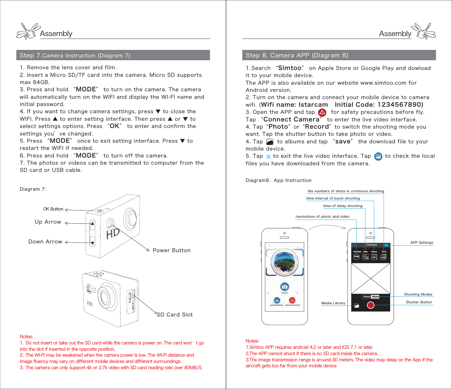 AssemblyAssemblyStep 7.Camera Instruction (Diagram 7)Diagram 7：Notes: 1.  Do not insert or take out the SD card while the camera is power on. The card won’t go into the slot if inserted in the opposite position.2.  The WI-FI may be weakened when the camera power is low. The WI-FI distance and image fluency may vary on different mobile devices and different surroundings.3.  The camera can only support 4k or 2.7k video with SD card reading rate over 80MB/S.OK ButtonUp ArrowDown Arrow Power Button35*+51SD Card Slot1. Remove the lens cover and film.2. Insert a Micro SD/TF card into the camera. Micro SD supports max 64GB. 3. Press and hold “MODE” to turn on the camera. The camera will automatically turn on the WIFI and display the WI-FI name and initial password.4. If you want to change camera settings, press ▼ to close the WIFI. Press ▲ to enter setting interface. Then press ▲ or ▼ to select settings options. Press “OK” to enter and confirm the settings you’ve changed.5. Press “MODE” once to exit setting interface. Press ▼ to restart the WIFI if needed.6. Press and hold “MODE” to turn off the camera.7. The photos or videos can be transmitted to computer from the SD card or USB cable.Step 8. Camera APP (Diagram 8)Diagram8：App InstructionNotes:1.Simtoo APP requires android 4.2 or later and IOS 7.1 or later.2.The APP cannot shoot if there is no SD card inside the camera.3.The image transmission range is around 30 meters. The video may delay on the App if the aircraft gets too far from your mobile device. resolutions of photo and videoMedia Library Shutter ButtonShooting ModesAPP Settingstime of delay shootingtime interval of burst shooting the numbers of shots in continous shootingFHMResolution Delay IntervalON ONONBurstCamera1. Search “Simtoo” on Apple Store or Google Play and dowload it to your mobile device.The APP is also available on our website www.simtoo.com for Android version.2. Turn on the camera and connect your mobile device to camera wifi. (Wifi name: Istarcam   Initial Code: 1234567890) 3. Open the APP and tap        for safety precautions before fly. Tap “Connect Camera” to enter the live video interface. 4. Tap“Photo”or“Record”to switch the shooting mode you want. Tap the shutter button to take photo or video.4. Tap       to albums and tap “save” the download file to your mobile device.5. Tap     to exit the live video interface. Tap       to check the local files you have downloaded from the camera.Photos Record