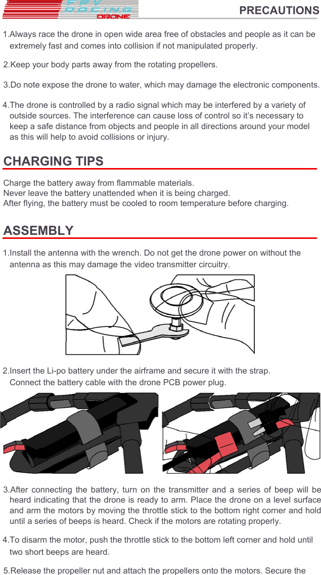 PRECAUTIONS  1.Always race the drone in open wide area free of obstacles and people as it can be extremely fast and comes into collision if not manipulated properly.  2.Keep your body parts away from the rotating propellers.  3.Do note expose the drone to water, which may damage the electronic components.  4.The drone is controlled by a radio signal which may be interfered by a variety of outside sources. The interference can cause loss of control so it’s necessary to keep a safe distance from objects and people in all directions around your model as this will help to avoid collisions or injury.  CHARGING TIPS  Charge the battery away from flammable materials.  Never leave the battery unattended when it is being charged.  After flying, the battery must be cooled to room temperature before charging.  ASSEMBLY  1.Install the antenna with the wrench. Do not get the drone power on without the antenna as this may damage the video transmitter circuitry.          2.Insert the Li-po battery under the airframe and secure it with the strap. Connect the battery cable with the drone PCB power plug.          3.After  connecting  the  battery,  turn  on  the  transmitter  and  a  series  of  beep  will  be heard indicating that the drone is ready to arm. Place the drone on a level surface and arm the motors by moving the throttle stick to the bottom right corner and hold until a series of beeps is heard. Check if the motors are rotating properly.  4.To disarm the motor, push the throttle stick to the bottom left corner and hold until two short beeps are heard.  5.Release the propeller nut and attach the propellers onto the motors. Secure the  