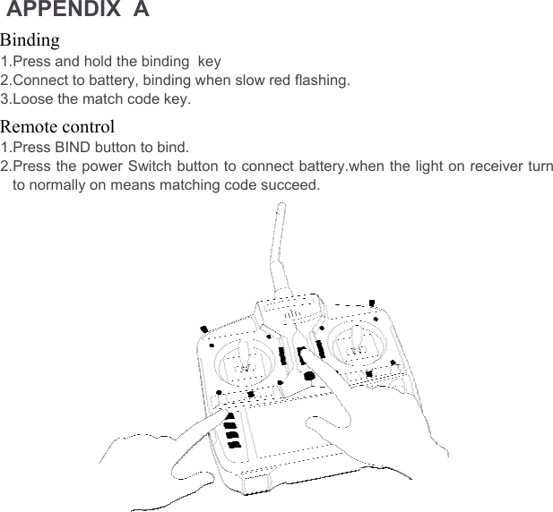 APPENDIX  A Binding  1.Press and hold the binding  key 2.Connect to battery, binding when slow red flashing. 3.Loose the match code key. Remote control 1.Press BIND button to bind. 2.Press the power Switch button to connect battery.when the light on receiver turn to normally on means matching code succeed.                  