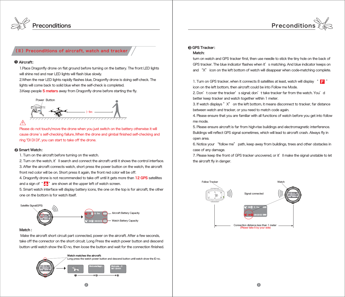 PreconditionsPreconditionsAircraft：Power  ButtonSmart Watch：GPS Tracker：Satellite Signal(GPS)Aircraft Battery Capacity 〉5mFollow Tracker WatchSignal connectedConnection distance less than 1 meter (Please take it by your side)121 2 33（Ⅱ）Preconditions of aircraft, watch and tracker08080.08:03:550m1 2080.08:03:550mBind code ... 0NET  ID:XXXBind code Begin ...Watch matches the aircraft: Long press the watch power button and descend button until watch show the ID no.Watch Battery Capacity 1. Turn on the aircraft before turning on the watch.2. Turn on the watch, it’ll search and connect the aircraft until it shows the control interface.3. After the aircraft connects watch, short press the power button on the watch, the aircraft front red color will be on. Short press it again, the front red color will be off.4. Dragonfly drone is not recommended to take off until it gets more than 12 GPS satellites and a sign of “      ”are shown at the upper left of watch screen.5. Smart watch interface will display battery icons, the one on the top is for aircraft, the other one on the bottom is for watch itself. Please do not touch/move the drone when you just switch on the battery otherwise it will cause drone`s self-checking failure..When the drone and gimbal finished self-checking and ring &quot;DI DI DI&quot;, you can start to take off the drone.1.Place Dragonfly drone on flat ground before turning on the battery. The front LED lights will shine red and rear LED lights will flash blue slowly.2.When the rear LED lights rapidly flashes blue, Dragonfly drone is doing self-check. The lights will come back to solid blue when the self-check is completed.3.Keep people 5 meters away from Dragonfly drone before starting the fly.Match : Make the aircraft short circuit part connected, power on the aircraft. After a few seconds, take off the connector on the short circuit. Long Press the watch power button and descend button until watch show the ID no, then loose the button and wait for the connection finished. Match: turn on watch and GPS tracker first, then use needle to stick the tiny hole on the back of GPS tracker. The blue indicator flashes when it’s matching. And blue indicator keeps on and “X” icon on the left bottom of watch will disappear when code-matching complete.1. Turn on GPS tracker, when it connects 8 satellites at least, watch will display “  ” icon on the left bottom, then aircraft could be into Follow me Mode.2. Don’t cover the tracker’s signal; don’t take tracker far from the watch. You’d better keep tracker and watch together within 1 meter. 3. If watch displays ”X” on the left bottom, it means disconnect to tracker, far distance between watch and tracker, or you need to match code again.4. Please ensure that you are familiar with all functions of watch before you get into follow me mode.5. Please ensure aircraft is far from high-rise buildings and electromagnetic interference. Buildings will reflect GPS signal sometimes, which will lead to aircraft crash. Always fly in open area.6. Notice your “follow me” path, keep away from buildings, trees and other obstacles in case of any damage. 7. Please keep the front of GPS tracker uncovered, or it’ll make the signal unstable to let the aircraft fly in danger.2 3