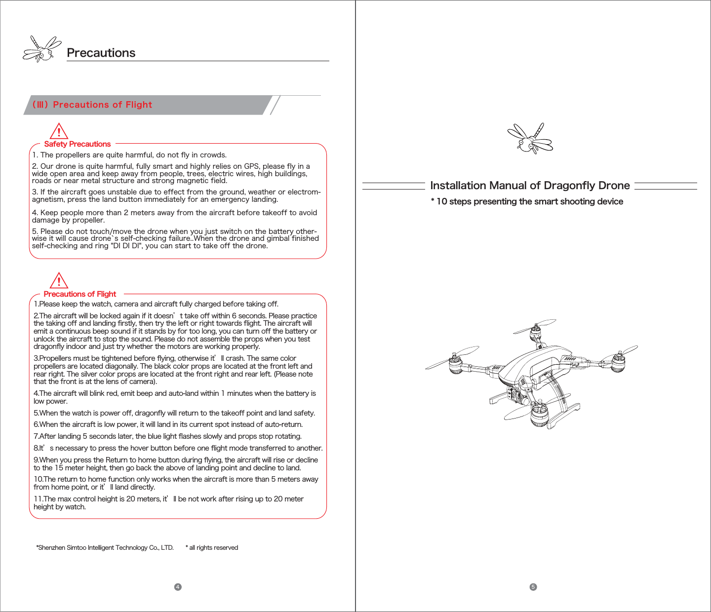 Precautions（Ⅲ）Precautions of FlightInstallation Manual of Dragonfly Drone* 10 steps presenting the smart shooting device*Shenzhen Simtoo Intelligent Technology Co., LTD.       * all rights reserved  Safety Precautions1. The propellers are quite harmful, do not fly in crowds.2. Our drone is quite harmful, fully smart and highly relies on GPS, please fly in awide open area and keep away from people, trees, electric wires, high buildings, roads or near metal structure and strong magnetic field. 3. If the aircraft goes unstable due to effect from the ground, weather or electrom-agnetism, press the land button immediately for an emergency landing.4. Keep people more than 2 meters away from the aircraft before takeoff to avoiddamage by propeller.5. Please do not touch/move the drone when you just switch on the battery other-wise it will cause drone`s self-checking failure..When the drone and gimbal finished self-checking and ring &quot;DI DI DI&quot;, you can start to take off the drone.     Precautions of Flight1.Please keep the watch, camera and aircraft fully charged before taking off.2.The aircraft will be locked again if it doesn’t take off within 6 seconds. Please practice the taking off and landing firstly, then try the left or right towards flight. The aircraft will emit a continuous beep sound if it stands by for too long, you can turn off the battery or unlock the aircraft to stop the sound. Please do not assemble the props when you test dragonfly indoor and just try whether the motors are working properly.3.Propellers must be tightened before flying, otherwise it’ll crash. The same color propellers are located diagonally. The black color props are located at the front left and rear right. The silver color props are located at the front right and rear left. (Please note that the front is at the lens of camera).4.The aircraft will blink red, emit beep and auto-land within 1 minutes when the battery is low power.5.When the watch is power off, dragonfly will return to the takeoff point and land safety.6.When the aircraft is low power, it will land in its current spot instead of auto-return.7.After landing 5 seconds later, the blue light flashes slowly and props stop rotating.8.It’s necessary to press the hover button before one flight mode transferred to another.9.When you press the Return to home button during flying, the aircraft will rise or decline to the 15 meter height, then go back the above of landing point and decline to land.10.The return to home function only works when the aircraft is more than 5 meters away from home point, or it’ll land directly.11.The max control height is 20 meters, it’ll be not work after rising up to 20 meter height by watch.4 5