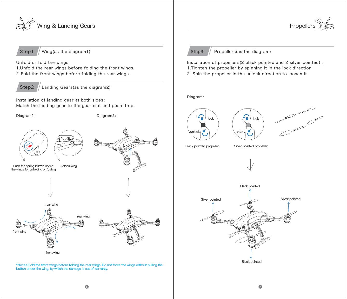PropellersDiagram1： Diagram2：Unfold or fold the wings:1.Unfold the rear wings before folding the front wings.2. Fold the front wings before folding the rear wings.Installation of landing gear at both sides：Match the landing gear to the gear slot and push it up.front wingfront wingrear wingrear wingFolded wingPush the spring button under the wings for unfolding or folding*Notes:Fold the front wings before folding the rear wings. Do not force the wings without pulling the button under the wing, by which the damage is out of warranty.Wing(as the diagram1)Step1Landing Gears(as the diagram2)Step2Installation of propellers(2 black pointed and 2 silver pointed) ：1.Tighten the propeller by spinning it in the lock direction 2. Spin the propeller in the unlock direction to loosen it.    Black pointedSilver pointedBlack pointedSilver pointedBlack pointed propeller Silver pointed propellerlockunlocklockunlock Propellers(as the diagram)Step3Diagram：Wing &amp; Landing Gears6 7