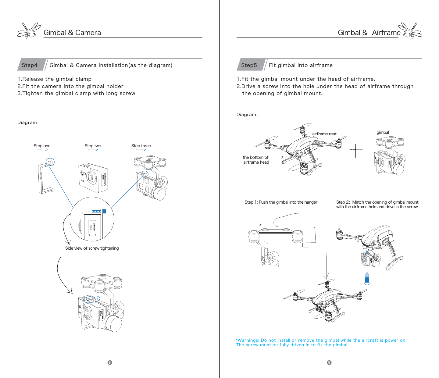 Gimbal &amp; Camera1.Release the gimbal clamp2.Fit the camera into the gimbal holder3.Tighten the gimbal clamp with long screwStep one Step two Step threeSide view of screw tighteningGimbal &amp; Camera Installation(as the diagram)Step4Diagram：Gimbal &amp;  Airframe1.Fit the gimbal mount under the head of airframe.2.Drive a screw into the hole under the head of airframe throughthe opening of gimbal mount.      airframe rear gimbalthe bottom of airframe headStep 1: Push the gimbal into the hanger Step 2：Match the opening of gimbal mountwith the airframe hole and drive in the screw Fit gimbal into airframeStep5Diagram：*Warnings: Do not install or remove the gimbal while the aircraft is power on. The screw must be fully driven in to fix the gimbal. 8 9