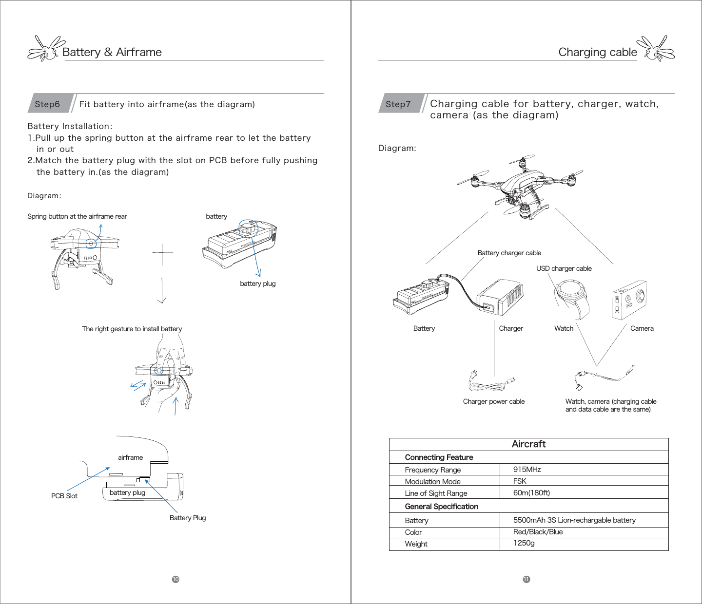 Battery &amp; AirframeDiagram：Battery Installation：1.Pull up the spring button at the airframe rear to let the battery   in or out          2.Match the battery plug with the slot on PCB before fully pushing   the battery in.(as the diagram)airframePCB SlotBattery Plugbattery plugSpring button at the airframe rear  batteryThe right gesture to install battery battery plugFit battery into airframe(as the diagram)Step6Diagram:Battery Charger Camera WatchUSD charger cableCharging cable for battery, charger, watch, camera (as the diagram)Charger power cableBattery charger cableWatch, camera (charging cable and data cable are the same)Step735*+51Frequency RangeModulation ModeLine of Sight RangeBatteryColorWeight915MHzFSK60m(180ft)5500mAh 3S Lion-rechargable batteryRed/Black/Blue1250gAircraftConnecting FeatureGeneral SpecificationCharging cable10 11
