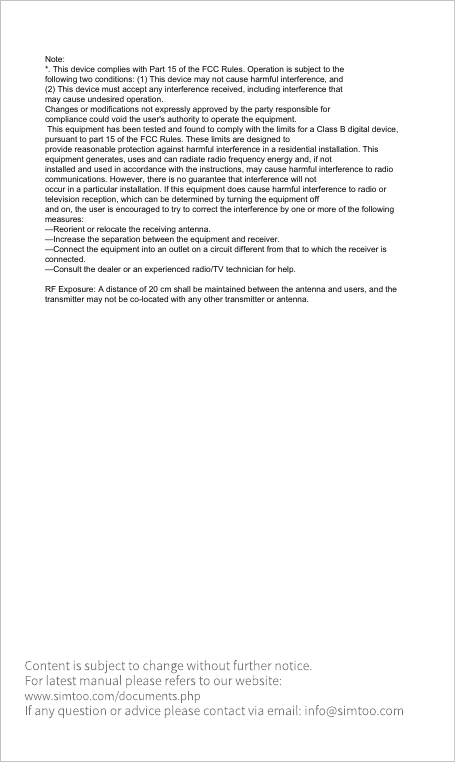 Note:*. This device complies with Part 15 of the FCC Rules. Operation is subject to thefollowing two conditions: (1) This device may not cause harmful interference, and(2) This device must accept any interference received, including interference thatmay cause undesired operation.Changes or modifications not expressly approved by the party responsible forcompliance could void the user&apos;s authority to operate the equipment. This equipment has been tested and found to comply with the limits for a Class B digital device, pursuant to part 15 of the FCC Rules. These limits are designed toprovide reasonable protection against harmful interference in a residential installation. This equipment generates, uses and can radiate radio frequency energy and, if notinstalled and used in accordance with the instructions, may cause harmful interference to radio communications. However, there is no guarantee that interference will notoccur in a particular installation. If this equipment does cause harmful interference to radio or television reception, which can be determined by turning the equipment offand on, the user is encouraged to try to correct the interference by one or more of the following measures:—Reorient or relocate the receiving antenna.—Increase the separation between the equipment and receiver.—Connect the equipment into an outlet on a circuit different from that to which the receiver is connected.—Consult the dealer or an experienced radio/TV technician for help.RF Exposure: A distance of 20 cm shall be maintained between the antenna and users, and the transmitter may not be co-located with any other transmitter or antenna.