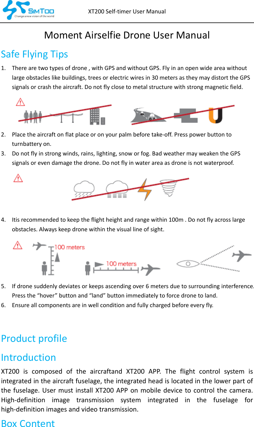 XT200Self‐timerUserManualMomentAirselfieDroneUserManualSafeFlyingTips1. Therearetwotypesofdrone,withGPSandwithoutGPS.Flyinanopenwideareawithoutlargeobstacleslikebuildings,treesorelectricwiresin30metersastheymaydistorttheGPSsignalsorcrashtheaircraft.Donotflyclosetometalstructurewithstrongmagneticfield.2. Placetheaircraftonflatplaceoronyourpalmbeforetake‐off.Presspowerbuttontoturnbatteryon.3. Donotflyinstrongwinds,rains,lighting,snoworfog.BadweathermayweakentheGPSsignalsorevendamagethedrone.Donotflyinwaterareaasdroneisnotwaterproof.4. Itisrecommendedtokeeptheflightheightandrangewithin100m.Donotflyacrosslargeobstacles.Alwayskeepdronewithinthevisuallineofsight.5. Ifdronesuddenlydeviatesorkeepsascendingover6metersduetosurroundinginterference.Pressthe“hover”buttonand“land”buttonimmediatelytoforcedronetoland.6. Ensureallcomponentsareinwellconditionandfullychargedbeforeeveryfly.ProductprofileIntroductionXT200iscomposedoftheaircraftandXT200APP.Theflightcontrol system isintegratedintheaircraftfuselage,theintegratedheadislocatedinthelowerpartofthefuselage.UsermustinstallXT200APPonmobile device tocontrolthe camera.High‐definition image transmission system integrated in the fuselage forhigh‐definitionimagesandvideotransmission.BoxContent