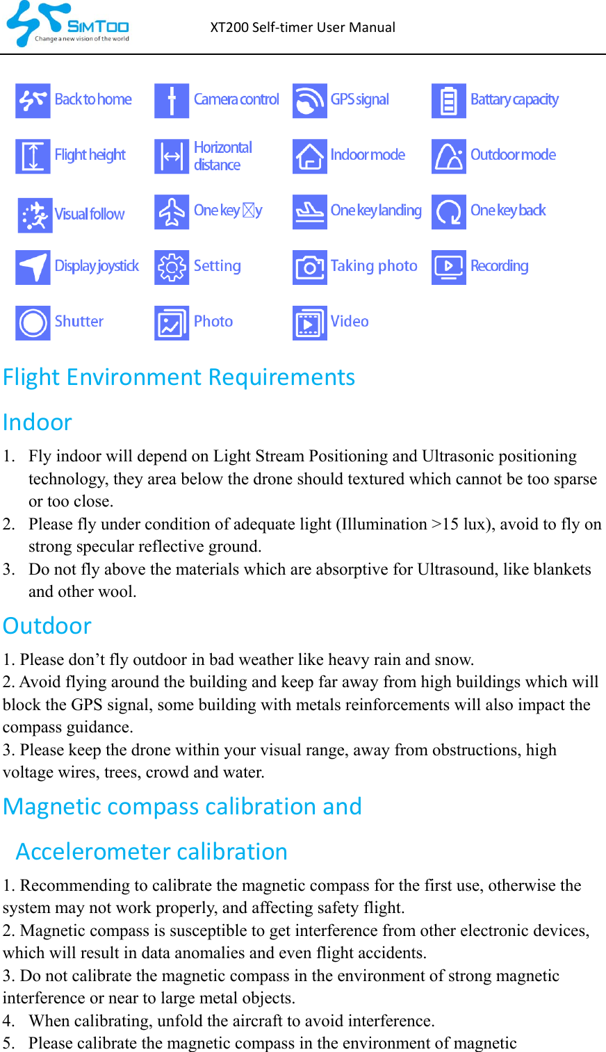 XT200Self‐timerUserManualFlightEnvironmentRequirementsIndoor 1. Fly indoor will depend on Light Stream Positioning and Ultrasonic positioning technology, they area below the drone should textured which cannot be too sparse or too close. 2. Please fly under condition of adequate light (Illumination &gt;15 lux), avoid to fly on strong specular reflective ground. 3. Do not fly above the materials which are absorptive for Ultrasound, like blankets and other wool. Outdoor1. Please don’t fly outdoor in bad weather like heavy rain and snow. 2. Avoid flying around the building and keep far away from high buildings which will block the GPS signal, some building with metals reinforcements will also impact the compass guidance. 3. Please keep the drone within your visual range, away from obstructions, high voltage wires, trees, crowd and water. Magneticcompasscalibrationand Accelerometercalibration1. Recommending to calibrate the magnetic compass for the first use, otherwise the system may not work properly, and affecting safety flight. 2. Magnetic compass is susceptible to get interference from other electronic devices, which will result in data anomalies and even flight accidents. 3. Do not calibrate the magnetic compass in the environment of strong magnetic interference or near to large metal objects. 4. When calibrating, unfold the aircraft to avoid interference. 5. Please calibrate the magnetic compass in the environment of magnetic 