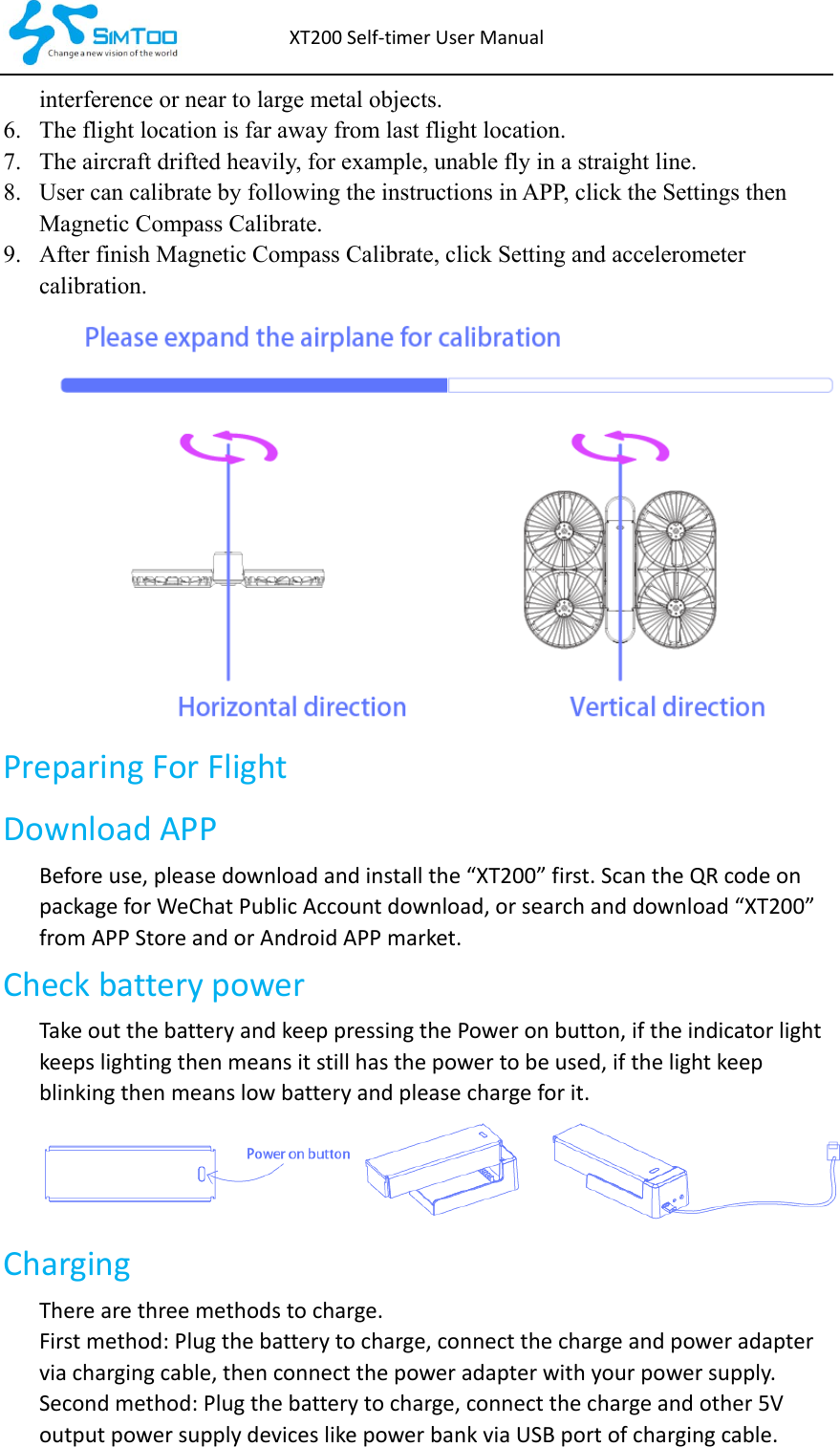 XT200Self‐timerUserManualinterference or near to large metal objects. 6. The flight location is far away from last flight location. 7. The aircraft drifted heavily, for example, unable fly in a straight line. 8. User can calibrate by following the instructions in APP, click the Settings then Magnetic Compass Calibrate. 9. After finish Magnetic Compass Calibrate, click Setting and accelerometer calibration. PreparingForFlightDownloadAPPBeforeuse,pleasedownloadandinstallthe“XT200”first.ScantheQRcodeonpackageforWeChatPublicAccountdownload,orsearchanddownload“XT200”fromAPPStoreandorAndroidAPPmarket. CheckbatterypowerTakeoutthebatteryandkeeppressingthePoweronbutton,iftheindicatorlightkeepslightingthenmeansitstillhasthepowertobeused,ifthelightkeepblinkingthenmeanslowbatteryandpleasechargeforit.Charging Therearethreemethodstocharge.Firstmethod:Plugthebatterytocharge,connectthechargeandpoweradapterviachargingcable,thenconnectthepoweradapterwithyourpowersupply.Secondmethod:Plugthebatterytocharge,connectthechargeandother5VoutputpowersupplydeviceslikepowerbankviaUSBportofchargingcable.