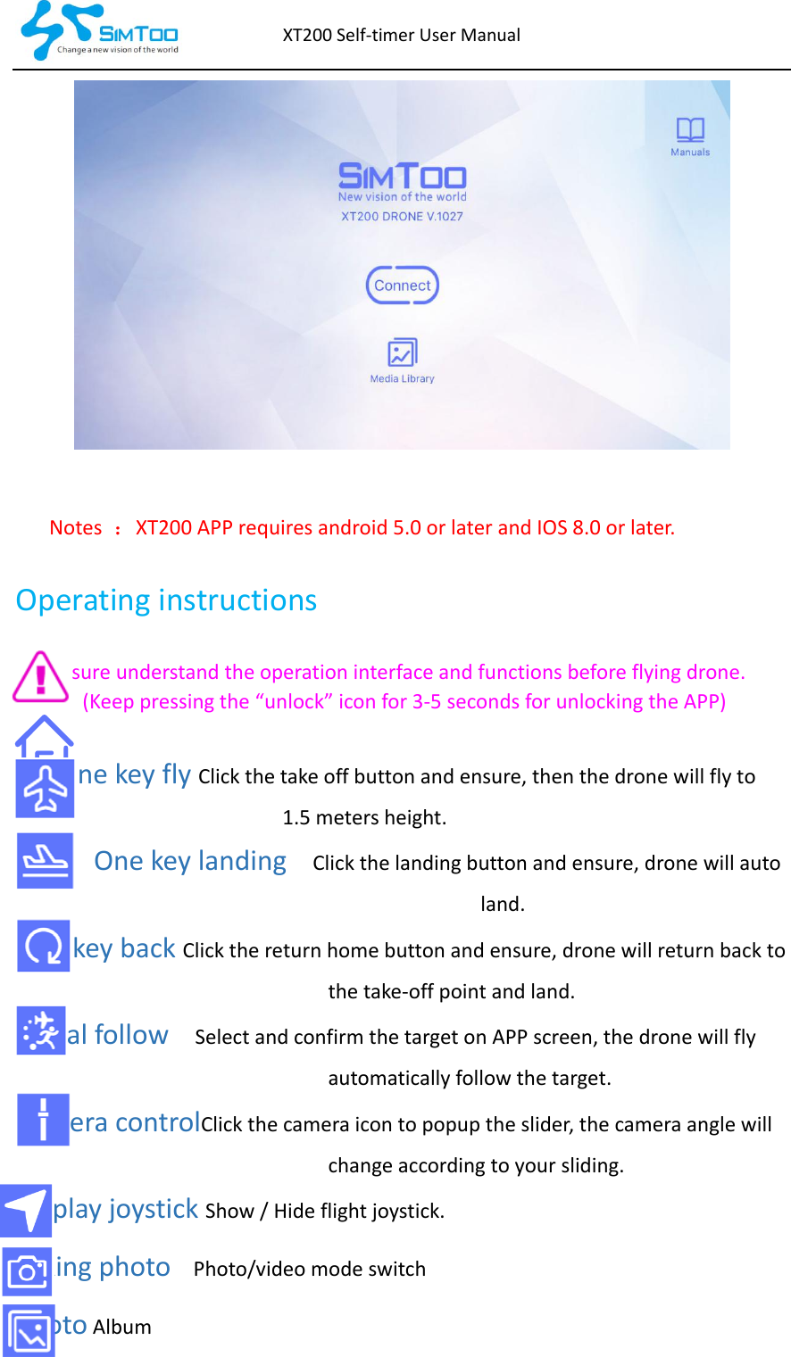 XT200Self‐timerUserManualNotes ：XT200APPrequiresandroid5.0orlaterandIOS8.0orlater.OperatinginstructionsEnsureunderstandtheoperationinterfaceandfunctionsbeforeflyingdrone.(Keeppressingthe“unlock”iconfor3‐5secondsforunlockingtheAPP)OnekeyflyClickthetakeoffbuttonandensure,thenthedronewillflyto1.5metersheight.Onekeylanding  Clickthelandingbuttonandensure,dronewillautoland.OnekeybackClickthereturnhomebuttonandensure,dronewillreturnbacktothetake‐offpointandland.Visualfollow  SelectandconfirmthetargetonAPPscreen,thedronewillflyautomaticallyfollowthetarget.CameracontrolClickthecameraicontopopuptheslider,thecameraanglewillchangeaccordingtoyoursliding.DisplayjoystickShow/Hideflightjoystick.Takingphoto  Photo/videomodeswitch PhotoAlbum
