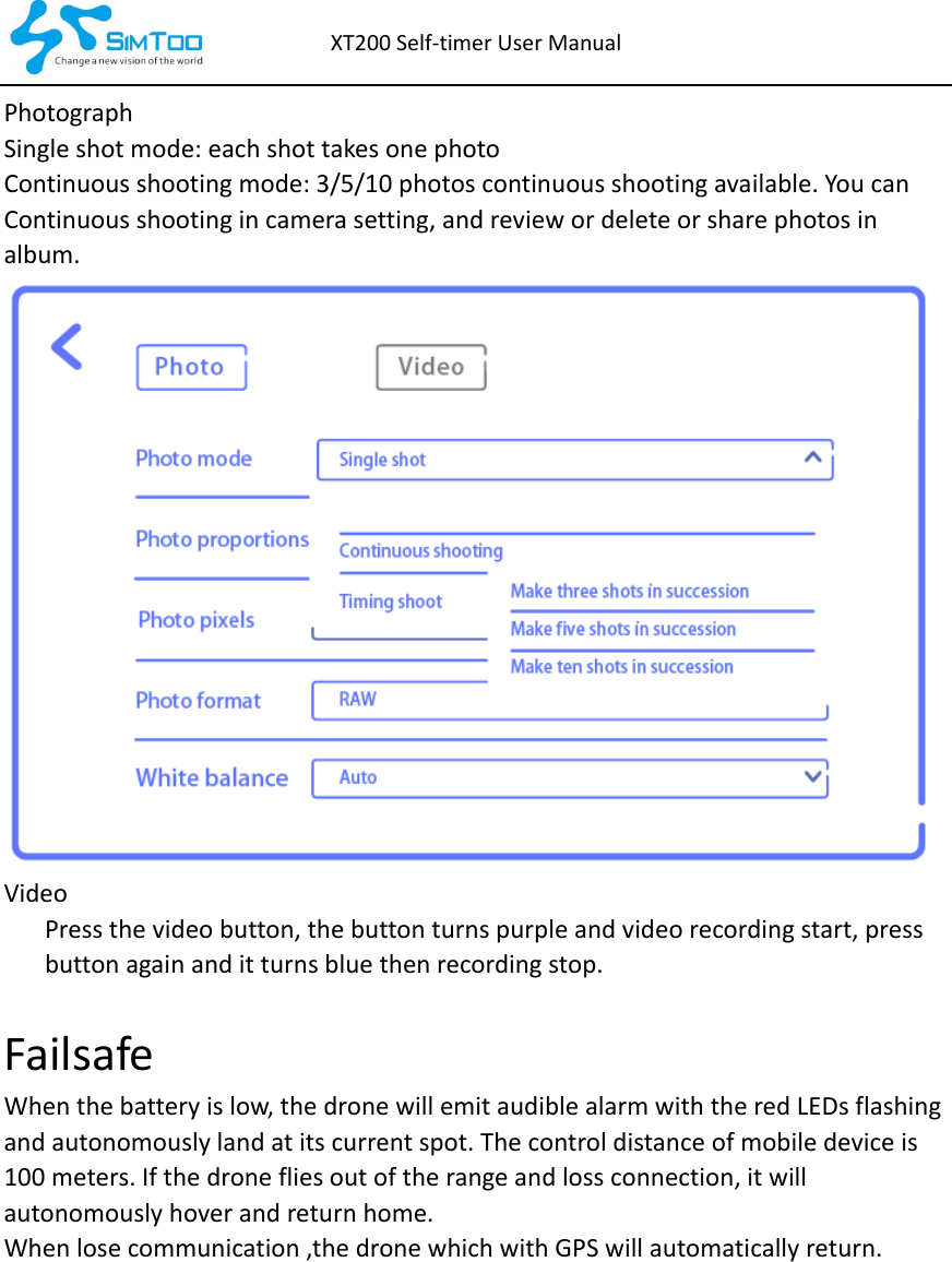 XT200Self‐timerUserManualPhotographSingleshotmode:eachshottakesonephotoContinuousshootingmode:3/5/10photoscontinuousshootingavailable.Youcan Continuousshootingincamerasetting,andreviewordeleteorsharephotosin album.Video Pressthevideobutton,thebuttonturnspurpleandvideorecordingstart,pressbuttonagainanditturnsbluethenrecordingstop.Failsafe Whenthebatteryislow,thedronewillemitaudiblealarmwiththeredLEDsflashingandautonomouslylandatitscurrentspot.Thecontroldistanceofmobiledeviceis100meters.Ifthedronefliesoutoftherangeandlossconnection,itwillautonomouslyhoverandreturnhome. Whenlosecommunication,thedronewhichwithGPSwillautomaticallyreturn.