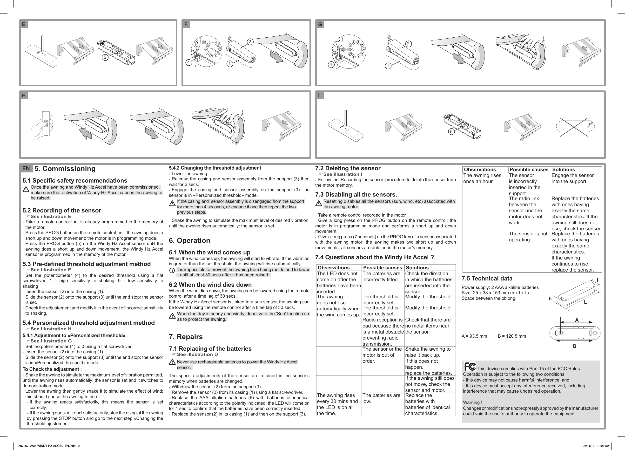 5. Commissioning5.1 Specic safety recommendations Once the awning and Windy Hz Accel have been commissioned, make sure that activation of Windy Hz Accel causes the awning to be raised.5.2 Recording of the sensorSee illustration E ) Take a remote control that is already programmed in the memory of  -the motor. Press the PROG button on the remote control until the awning does a  -short up and down movement: the motor is in programming mode. Press the PROG button (5) on the  Windy Hz Accel  sensor until the  -awning  does  a  short  up  and  down  movement:  the  Windy  Hz Accel sensor is programmed in the memory of the motor.5.3  Pre-dened threshold adjustment methodSee illustration F )Set  the  potentiometer  (4)  to  the  desired  threshold  using  a  at  -screwdriver:  1  =  high  sensitivity  to  shaking;  9  =  low  sensitivity  to shakingInsert the sensor (2) into the casing (1). - Slide the sensor (2) onto the support (3) until the end stop: the sensor  -is set. Check the adjustement and modify it in the event of incorrect sensitivity  -to shaking.5.4  Personalized threshold adjustment methodSee illustration H )5.4.1 Adjustment to &laquo;Personalized threshold&raquo;See illustration G )Set the potentiometer (4) to 0 using a at screwdriver. -Insert the sensor (2) into the casing (1). - Slide the sensor (2) onto the support (3) until the end stop: the sensor  -is in &laquo;Personalized threshold&raquo; mode.To Check the adjustment :Shake the awning to simulate the maximum level of vibration permitted,  -until the awning rises automatically: the sensor is set and it switches to demonstration mode. Lower the awning then gently shake it to simulate the effect of wind;  -this should cause the awning to rise:  If  the  awning  reacts  satisfactorily,  this  means  the  sensor  is  set  -correctly,If the awning does not react satisfactorily, stop the rising of the awning  -by pressing the STOP button and go to the next step &laquo;Changing the threshold ajustement&rdquo;.5.4.2 Changing the threshold adjustmentLower the awning. -Release the casing and sensor assembly from the  support (3) then  -wait for 2 secs.Engage  the  casing  and  sensor  assembly  on  the  support  (3):  the  -sensor is in &laquo;Personalized threshold&raquo; mode. If the casing and  sensor assembly is disengaged from the support for more than 4 seconds, re-engage it and then repeat the two previous steps.Shake the awning to simulate the maximum level of desired vibration,  -until the awning rises automatically: the sensor is set.6. Operation6.1 When the wind comes upWhen the wind comes up, the awning will start to vibrate. If the vibration is greater than the set threshold, the awning will rise automatically: It is impossible to prevent the awning from being raside and to lower it until at least 30 secs after it has been raised. 6.2 When the wind dies downWhen the wind dies down, the awning can be lowered using the remote control after a time lag of 30 secs.If the Windy Hz Accel sensor is linked to a sun sensor, the awning can be lowered using the remote control after a time lag of 30 secs. When the day is sunny and windy, deactivate the &lsquo;Sun&rsquo; function so as to protect the awning. 7. Repairs7.1 Replacing of the batteriesSee illustration D ) Never use rechargeable batteries to power the Windy Hz Accel sensor.  The  specic  adjustments  of  the  sensor  are  retained  in  the  sensor&rsquo;s memory when batteries are changed.Withdraw the sensor (2) from the support (3). -Remove the sensor (2) from its casing (1) using a at screwdriver. -Replace  the  AAA  alkaline  batteries  (6)  with  batteries  of  identical  -characteristics according to the polarity indicated: the LED will come on for 1 sec to conrm that the batteries have been correctly inserted.Replace the sensor (2) in its casing (1) and then on the support (3). -7.2 Deleting the sensor See illustration I )Follow the &lsquo;Recording the sensor&rsquo; procedure to delete the sensor from  -the motor memory. 7.3 Disabling all the sensors.Resetting disables all the sensors (sun, wind, etc) associated with the awning motor.Take a remote control recorded in the motor. -Give  a  long  press  on  the  PROG  button  on  the  remote  control:  the  -motor  is  in  programming  mode  and  performs  a  short  up  and  down movement.Give a long press (7 seconds) on the PROG key of a sensor associated  -with  the  awning  motor:  the  awning  makes  two  short  up  and  down movements; all sensors are deleted in the motor&rsquo;s memory.7.4 Questions about the Windy Hz Accel ?Observations Possible causes SolutionsThe LED does not come on after the batteries have been inserted.The batteries are incorrectly tted.Check the direction in which the batteries are inserted into the sensor.The awning does not rise automatically when the wind comes up.The threshold is incorrectly set.Modify the threshold.The threshold is incorrectly set.Modify the threshold.Radio reception is bad because there is a metal obstacle preventing radio transmission.Check that there are no metal items near the sensor.The sensor or the motor is out of order.Shake the awning to raise it back up. If this does not happen,replace the batteries.If the awning still does not move, check the sensor and motor.The awning rises every 30 mins and the LED is on all the time.The batteries are low.Replace the batteries with batteries of identical characteristics.Observations Possible causes SolutionsThe awning rises once an hour.The sensor is incorrectly inserted in the support.Engage the sensor into the support.The radio link between the sensor and the motor does not work.Replace the batteries with ones having exactly the same characteristics. If the awning still does not rise, check the sensor.The sensor is not operating.Replace the batteries with ones having exactly the same characteristics. If the awning continues to rise, replace the sensor.7.5 Technical dataPower supply: 2 AAA alkaline batteriesSize: 25 x 38 x 153 mm (h x l x L)Space between the oblong:A = 93,5 mm  B = 120,5 mmThis device complies with Part 15 of the FCC Rules. Operation is subject to the following two conditions: - this device may not cause harmful interference, and - this device must accept any interference received, including interference that may cause undesired operation.Warning !Changes or modications not expressly approved by the manufacturer could void the user&rsquo;s authority to operate the equipment.hLlABEN55421421EIGHF5070670A00_WINDY HZ ACCEL_EN.indd   2 26/11/10   10:21:59