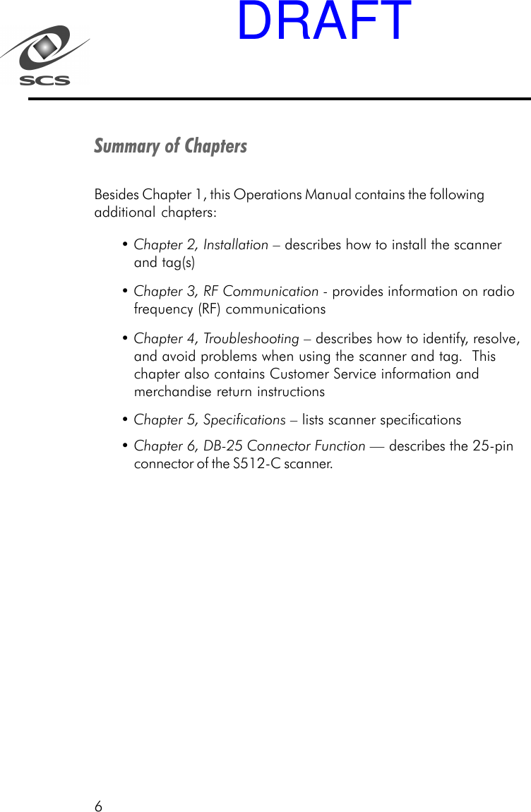 6Summary of ChaptersBesides Chapter 1, this Operations Manual contains the followingadditional chapters:&bull; Chapter 2, Installation &ndash; describes how to install the scannerand tag(s)&bull; Chapter 3, RF Communication - provides information on radiofrequency (RF) communications&bull; Chapter 4, Troubleshooting &ndash; describes how to identify, resolve,and avoid problems when using the scanner and tag.  Thischapter also contains Customer Service information andmerchandise return instructions&bull; Chapter 5, Specifications &ndash; lists scanner specifications&bull; Chapter 6, DB-25 Connector Function &mdash; describes the 25-pinconnector of the S512-C scanner.DRAFT