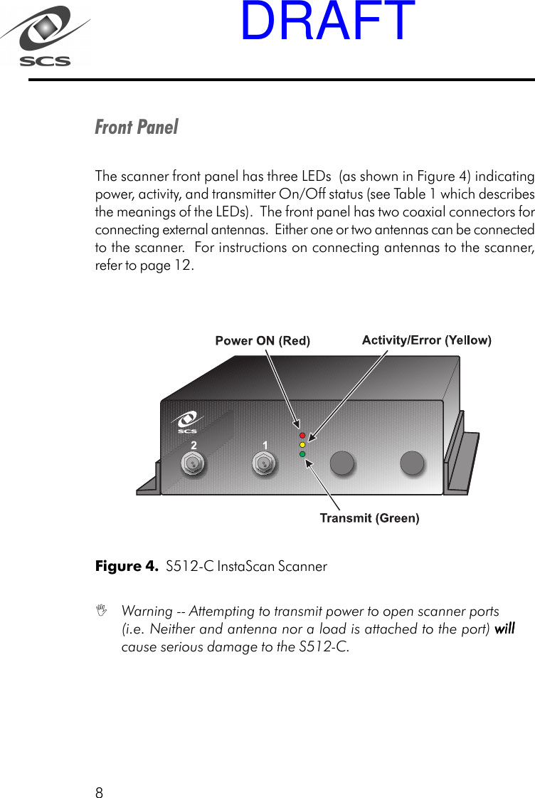 8Front PanelThe scanner front panel has three LEDs  (as shown in Figure 4) indicatingpower, activity, and transmitter On/Off status (see Table 1 which describesthe meanings of the LEDs).  The front panel has two coaxial connectors forconnecting external antennas.  Either one or two antennas can be connectedto the scanner.  For instructions on connecting antennas to the scanner,refer to page 12.Figure 4.  S512-C InstaScan Scanner Warning -- Attempting to transmit power to open scanner ports(i.e. Neither and antenna nor a load is attached to the port) willwillwillwillwillcause serious damage to the S512-C.DRAFT