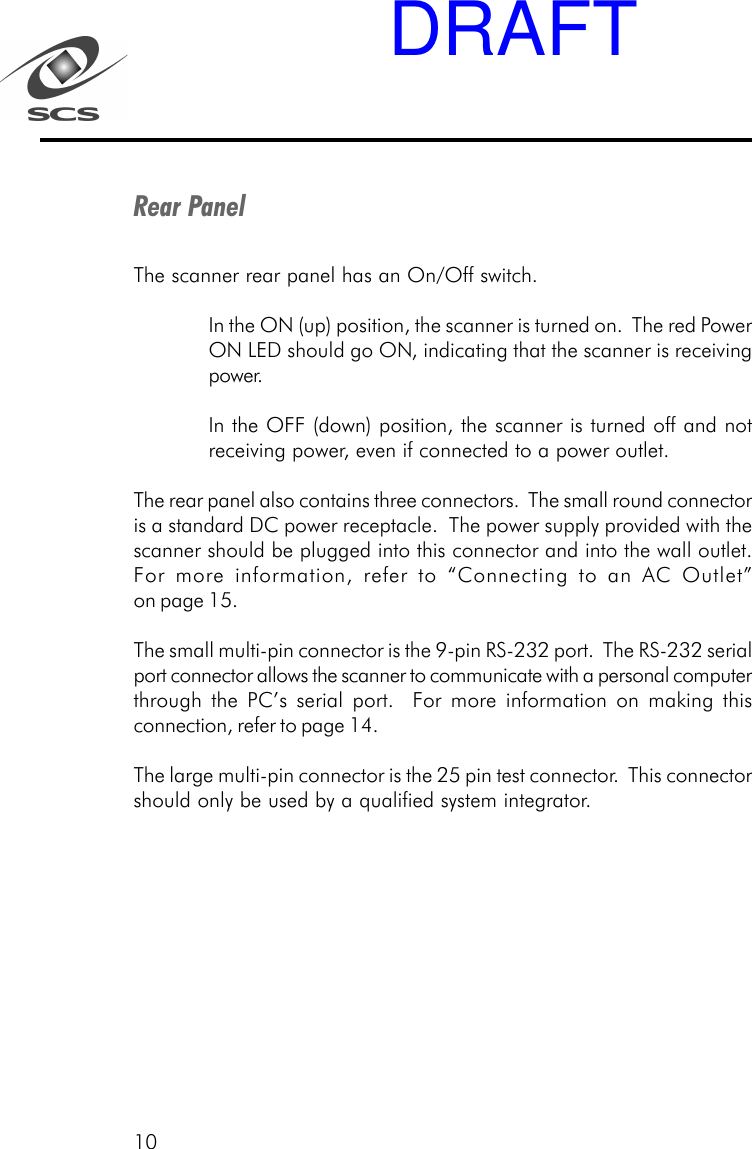 10Rear PanelThe scanner rear panel has an On/Off switch.In the ON (up) position, the scanner is turned on.  The red PowerON LED should go ON, indicating that the scanner is receivingpower.In the OFF (down) position, the scanner is turned off and notreceiving power, even if connected to a power outlet.The rear panel also contains three connectors.  The small round connectoris a standard DC power receptacle.  The power supply provided with thescanner should be plugged into this connector and into the wall outlet.For more information, refer to &ldquo;Connecting to an AC Outlet&rdquo;on page 15.The small multi-pin connector is the 9-pin RS-232 port.  The RS-232 serialport connector allows the scanner to communicate with a personal computerthrough the PC&rsquo;s serial port.  For more information on making thisconnection, refer to page 14.The large multi-pin connector is the 25 pin test connector.  This connectorshould only be used by a qualified system integrator.DRAFT