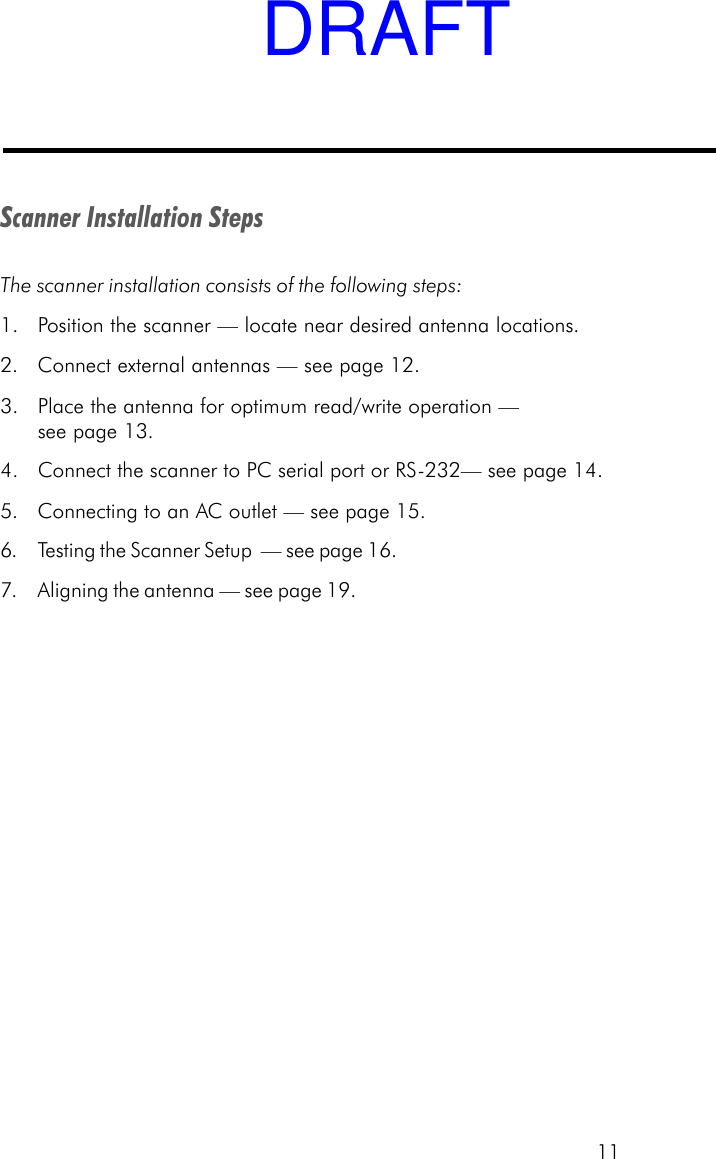 11Scanner Installation StepsThe scanner installation consists of the following steps:1. Position the scanner &mdash; locate near desired antenna locations.2. Connect external antennas &mdash; see page 12.3. Place the antenna for optimum read/write operation &mdash;see page 13.4. Connect the scanner to PC serial port or RS-232&mdash; see page 14.5. Connecting to an AC outlet &mdash; see page 15.6. Testing the Scanner Setup  &mdash; see page 16.7. Aligning the antenna &mdash; see page 19.DRAFT