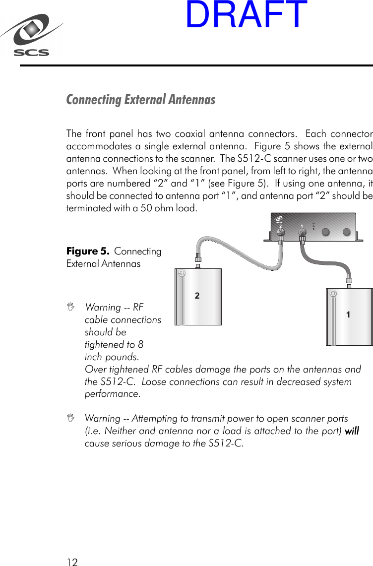 12Connecting External AntennasThe front panel has two coaxial antenna connectors.  Each connectoraccommodates a single external antenna.  Figure 5 shows the externalantenna connections to the scanner.  The S512-C scanner uses one or twoantennas.  When looking at the front panel, from left to right, the antennaports are numbered &ldquo;2&rdquo; and &ldquo;1&rdquo; (see Figure 5).  If using one antenna, itshould be connected to antenna port &ldquo;1&rdquo;, and antenna port &ldquo;2&rdquo; should beterminated with a 50 ohm load.Figure 5.  ConnectingExternal Antennas Warning -- RFcable connectionsshould betightened to 8inch pounds.Over tightened RF cables damage the ports on the antennas andthe S512-C.  Loose connections can result in decreased systemperformance. Warning -- Attempting to transmit power to open scanner ports(i.e. Neither and antenna nor a load is attached to the port) willwillwillwillwillcause serious damage to the S512-C.DRAFT