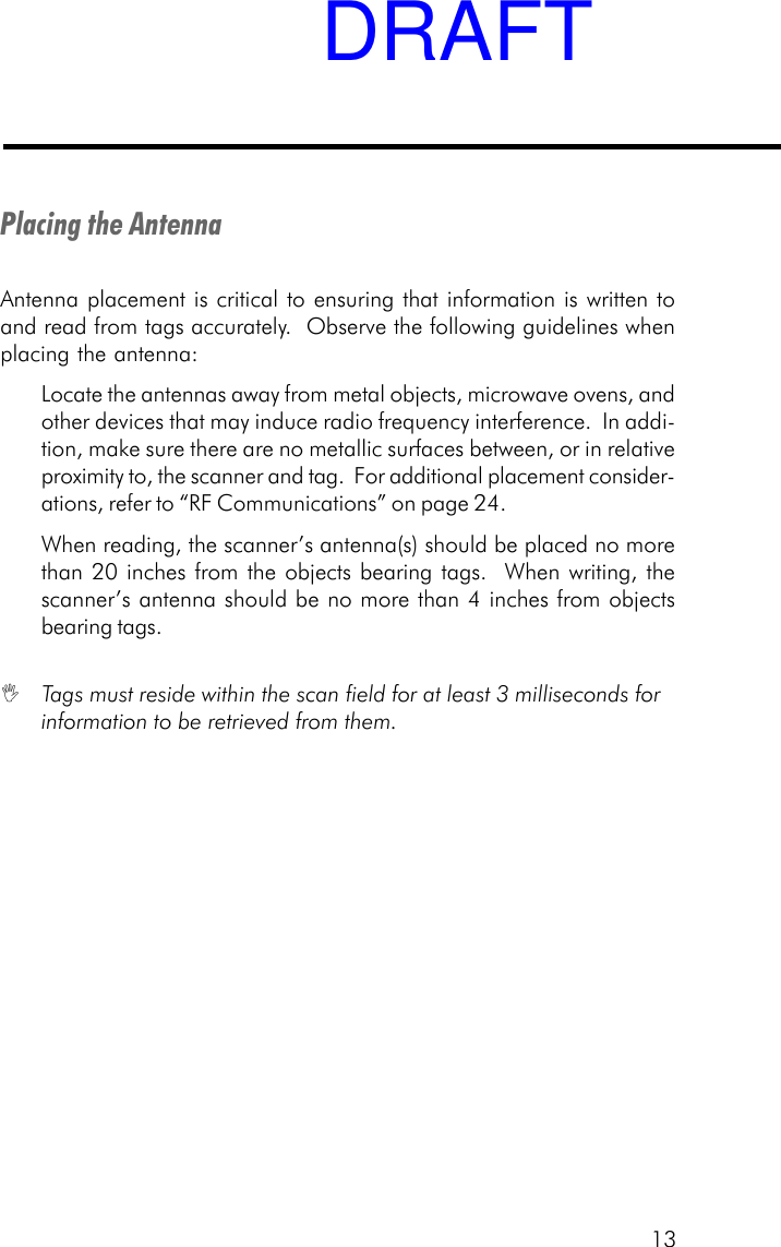 13Placing the AntennaAntenna placement is critical to ensuring that information is written toand read from tags accurately.  Observe the following guidelines whenplacing the antenna:Locate the antennas away from metal objects, microwave ovens, andother devices that may induce radio frequency interference.  In addi-tion, make sure there are no metallic surfaces between, or in relativeproximity to, the scanner and tag.  For additional placement consider-ations, refer to &ldquo;RF Communications&rdquo; on page 24.When reading, the scanner&rsquo;s antenna(s) should be placed no morethan 20 inches from the objects bearing tags.  When writing, thescanner&rsquo;s antenna should be no more than 4 inches from objectsbearing tags. Tags must reside within the scan field for at least 3 milliseconds forinformation to be retrieved from them.DRAFT