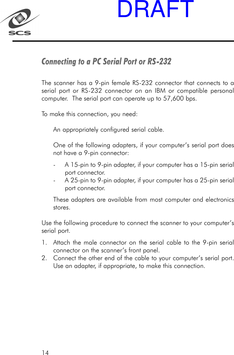 14Connecting to a PC Serial Port or RS-232The scanner has a 9-pin female RS-232 connector that connects to aserial port or RS-232 connector on an IBM or compatible personalcomputer.  The serial port can operate up to 57,600 bps.To make this connection, you need:An appropriately configured serial cable.One of the following adapters, if your computer&rsquo;s serial port doesnot have a 9-pin connector:- A 15-pin to 9-pin adapter, if your computer has a 15-pin serialport connector.- A 25-pin to 9-pin adapter, if your computer has a 25-pin serialport connector.These adapters are available from most computer and electronicsstores.Use the following procedure to connect the scanner to your computer&rsquo;sserial port.1. Attach the male connector on the serial cable to the 9-pin serialconnector on the scanner&rsquo;s front panel.2. Connect the other end of the cable to your computer&rsquo;s serial port.Use an adapter, if appropriate, to make this connection.DRAFT