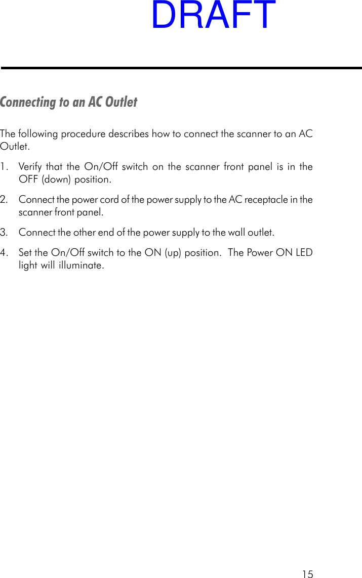 15Connecting to an AC OutletThe following procedure describes how to connect the scanner to an ACOutlet.1. Verify that the On/Off switch on the scanner front panel is in theOFF (down) position.2. Connect the power cord of the power supply to the AC receptacle in thescanner front panel.3. Connect the other end of the power supply to the wall outlet.4. Set the On/Off switch to the ON (up) position.  The Power ON LEDlight will illuminate.DRAFT