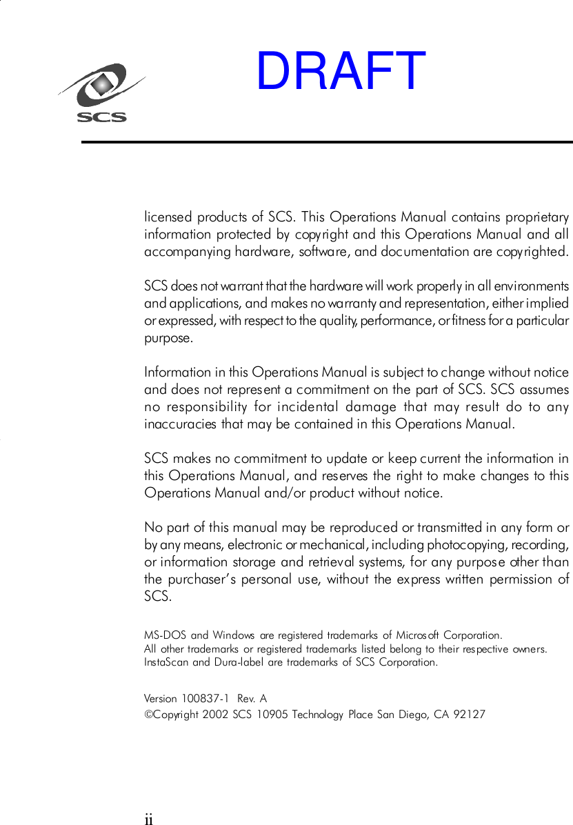 licensed products of SCS. This Operations Manual contains proprietaryinformation protected by copyright and this Operations Manual and allaccompanying hardware, software, and documentation are copyrighted.SCS does not warrant that the hardware will work properly in all environmentsand applications, and makes no warranty and representation, either impliedor expressed, with respect to the quality, performance, or fitness for a particularpurpose.Information in this Operations Manual is subject to change without noticeand does not represent a commitment on the part of SCS. SCS assumesno responsibility for incidental damage that may result do to anyinaccuracies that may be contained in this Operations Manual.SCS makes no commitment to update or keep current the information inthis Operations Manual, and reserves the right to make changes to thisOperations Manual and/or product without notice.No part of this manual may be reproduced or transmitted in any form orby any means, electronic or mechanical, including photocopying, recording,or information storage and retrieval systems, for any purpose other thanthe purchaser&rsquo;s personal use, without the express written permission ofSCS.MS-DOS and Windows are registered trademarks of Microsoft Corporation.All other trademarks or registered trademarks listed belong to their respective owners.InstaScan and Dura-label are trademarks of SCS Corporation.Version 100837-1  Rev. A&copy;Copyright  2002 SCS 10905 Technology Place San Diego, C A 92127iiDRAFT