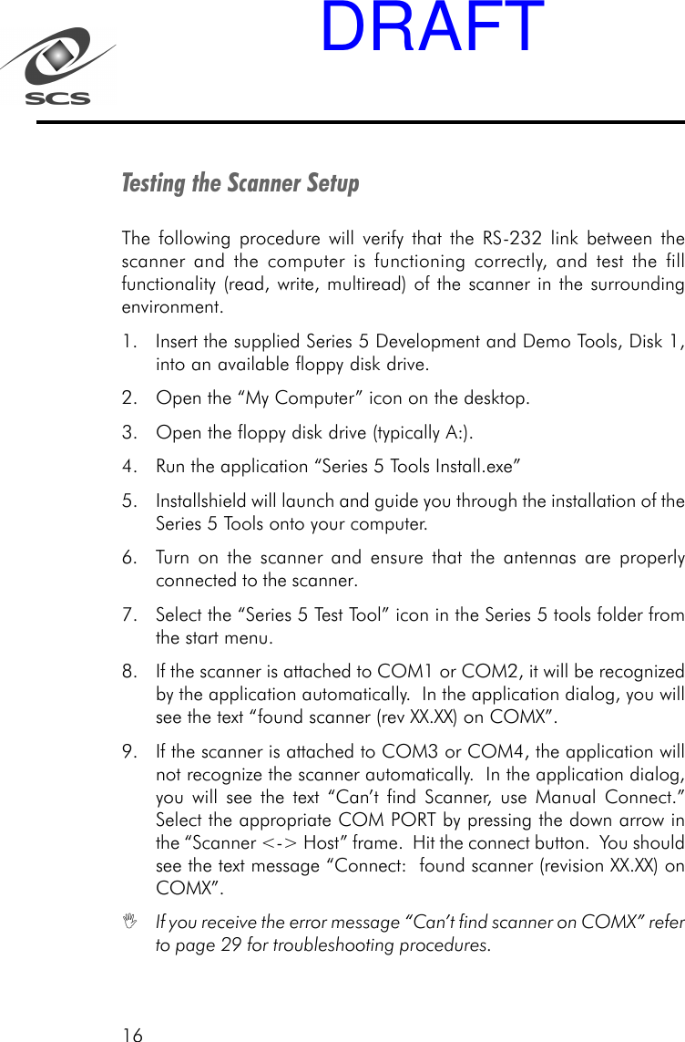 16Testing the Scanner SetupThe following procedure will verify that the RS-232 link between thescanner and the computer is functioning correctly, and test the fillfunctionality (read, write, multiread) of the scanner in the surroundingenvironment.1. Insert the supplied Series 5 Development and Demo Tools, Disk 1,into an available floppy disk drive.2. Open the &ldquo;My Computer&rdquo; icon on the desktop.3. Open the floppy disk drive (typically A:).4. Run the application &ldquo;Series 5 Tools Install.exe&rdquo;5. Installshield will launch and guide you through the installation of theSeries 5 Tools onto your computer.6. Turn on the scanner and ensure that the antennas are properlyconnected to the scanner.7. Select the &ldquo;Series 5 Test Tool&rdquo; icon in the Series 5 tools folder fromthe start menu.8. If the scanner is attached to COM1 or COM2, it will be recognizedby the application automatically.  In the application dialog, you willsee the text &ldquo;found scanner (rev XX.XX) on COMX&rdquo;.9. If the scanner is attached to COM3 or COM4, the application willnot recognize the scanner automatically.  In the application dialog,you will see the text &ldquo;Can&rsquo;t find Scanner, use Manual Connect.&rdquo;Select the appropriate COM PORT by pressing the down arrow inthe &ldquo;Scanner <-> Host&rdquo; frame.  Hit the connect button.  You shouldsee the text message &ldquo;Connect:  found scanner (revision XX.XX) onCOMX&rdquo;.If you receive the error message &ldquo;Can&rsquo;t find scanner on COMX&rdquo; referto page 29 for troubleshooting procedures.DRAFT