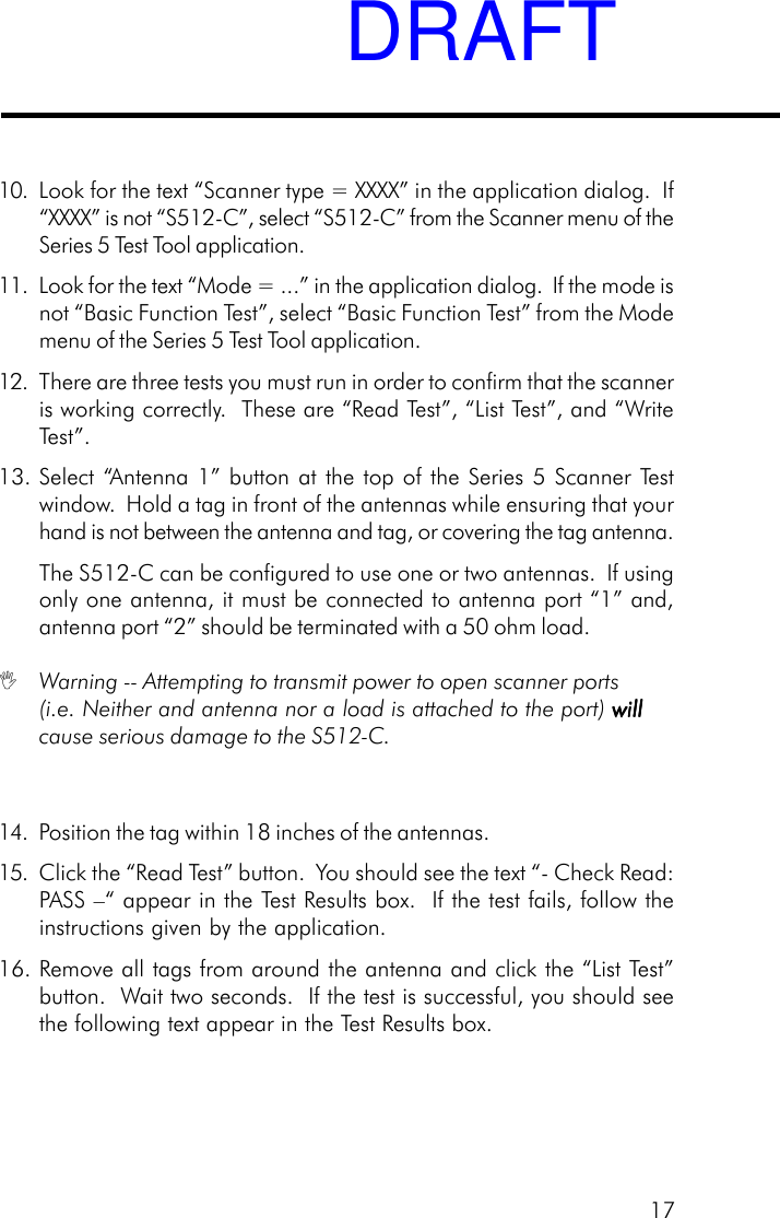 1710. Look for the text &ldquo;Scanner type = XXXX&rdquo; in the application dialog.  If&ldquo;XXXX&rdquo; is not &ldquo;S512-C&rdquo;, select &ldquo;S512-C&rdquo; from the Scanner menu of theSeries 5 Test Tool application.11. Look for the text &ldquo;Mode = ...&rdquo; in the application dialog.  If the mode isnot &ldquo;Basic Function Test&rdquo;, select &ldquo;Basic Function Test&rdquo; from the Modemenu of the Series 5 Test Tool application.12. There are three tests you must run in order to confirm that the scanneris working correctly.  These are &ldquo;Read Test&rdquo;, &ldquo;List Test&rdquo;, and &ldquo;WriteTest&rdquo;.13. Select &ldquo;Antenna 1&rdquo; button at the top of the Series 5 Scanner Testwindow.  Hold a tag in front of the antennas while ensuring that yourhand is not between the antenna and tag, or covering the tag antenna.The S512-C can be configured to use one or two antennas.  If usingonly one antenna, it must be connected to antenna port &ldquo;1&rdquo; and,antenna port &ldquo;2&rdquo; should be terminated with a 50 ohm load. Warning -- Attempting to transmit power to open scanner ports(i.e. Neither and antenna nor a load is attached to the port) willwillwillwillwillcause serious damage to the S512-C.14. Position the tag within 18 inches of the antennas.15. Click the &ldquo;Read Test&rdquo; button.  You should see the text &ldquo;- Check Read:PASS &ndash;&ldquo; appear in the Test Results box.  If the test fails, follow theinstructions given by the application.16. Remove all tags from around the antenna and click the &ldquo;List Test&rdquo;button.  Wait two seconds.  If the test is successful, you should seethe following text appear in the Test Results box.DRAFT